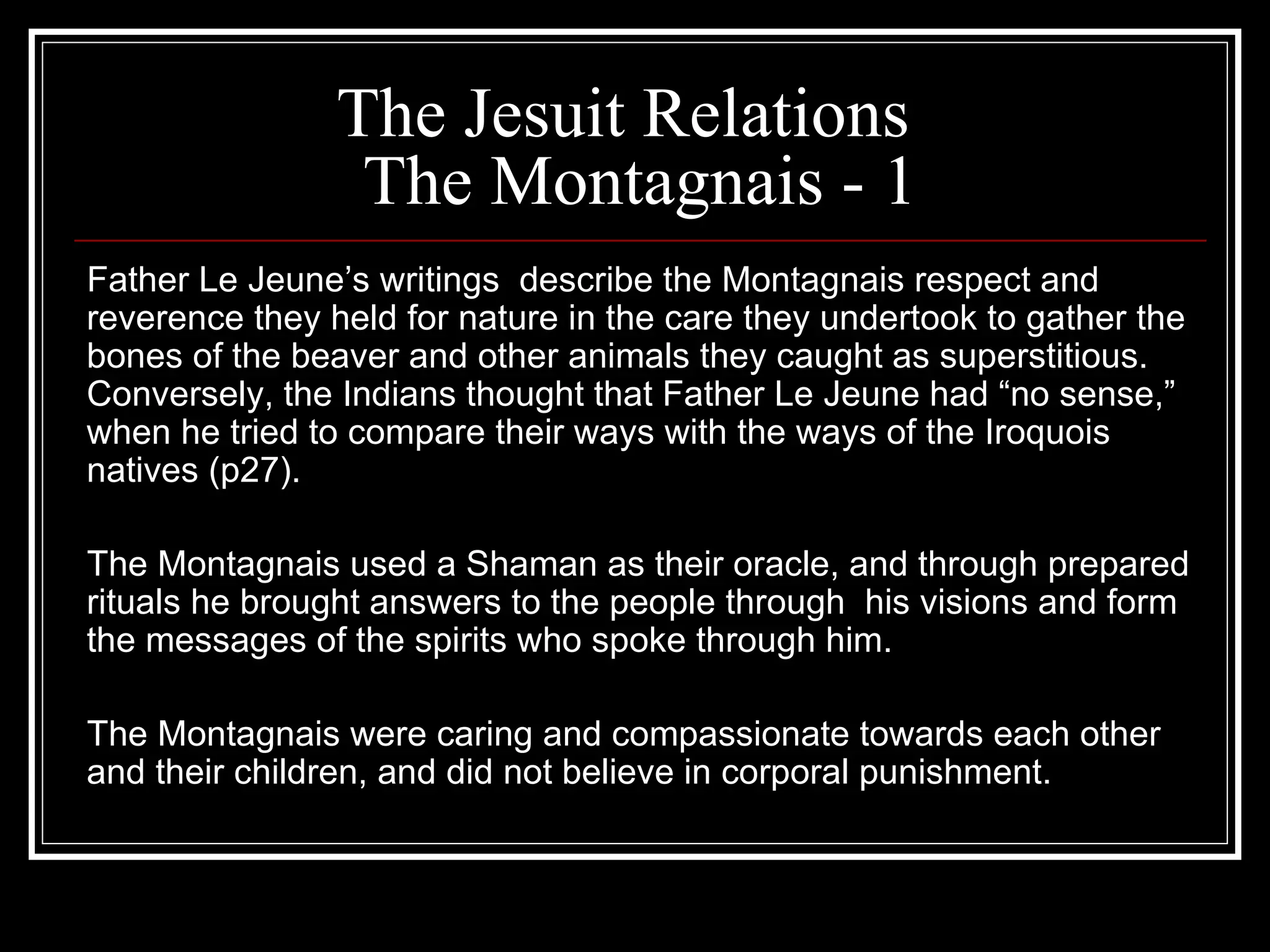 The Jesuit Relations  The Montagnais - 1 Father Le Jeune’s writings  describe the Montagnais respect and reverence they held for nature in the care they undertook to gather the bones of the beaver and other animals they caught as superstitious. Conversely, the Indians thought that Father Le Jeune had “no sense,” when he tried to compare their ways with the ways of the Iroquois natives (p27). The Montagnais used a Shaman as their oracle, and through prepared rituals he brought answers to the people through  his visions and form the messages of the spirits who spoke through him. The Montagnais were caring and compassionate towards each other and their children, and did not believe in corporal punishment. 