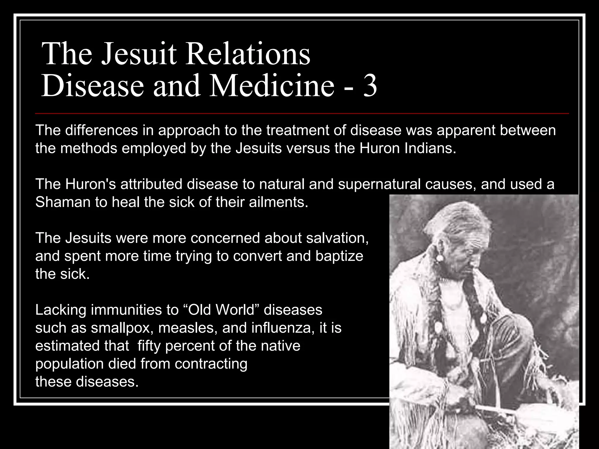 The Jesuit Relations Disease and Medicine - 3 The differences in approach to the treatment of disease was apparent between  the methods employed by the Jesuits versus the Huron Indians.  The Huron's attributed disease to natural and supernatural causes, and used a  Shaman to heal the sick of their ailments. The Jesuits were more concerned about salvation,  and spent more time trying to convert and baptize  the sick.  Lacking immunities to “Old World” diseases  such as smallpox, measles, and influenza, it is  estimated that  fifty percent of the native  population died from contracting  these diseases.  