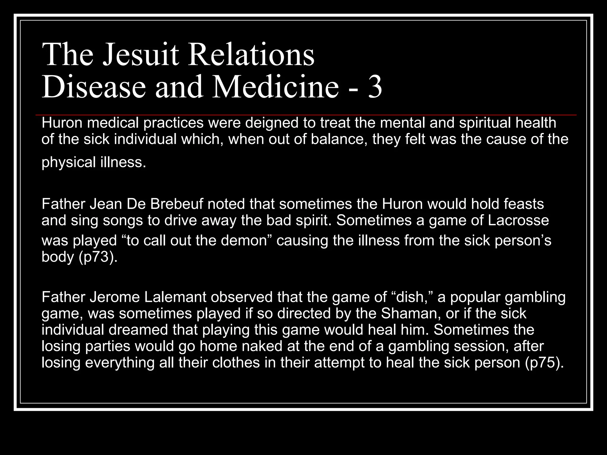 The Jesuit Relations Disease and Medicine - 3 Huron medical practices were deigned to treat the mental and spiritual health of the sick individual which, when out of balance, they felt was the cause of the physical illness.   Father Jean De Brebeuf noted that sometimes the Huron would hold feasts and sing songs to drive away the bad spirit. Sometimes a game of Lacrosse  was played “to call out the demon” causing the illness from the sick person’s body (p73). Father Jerome Lalemant observed that the game of “dish,” a popular gambling game, was sometimes played if so directed by the Shaman, or if the sick individual dreamed that playing this game would heal him. Sometimes the losing parties would go home naked at the end of a gambling session, after losing everything all their clothes in their attempt to heal the sick person (p75). 
