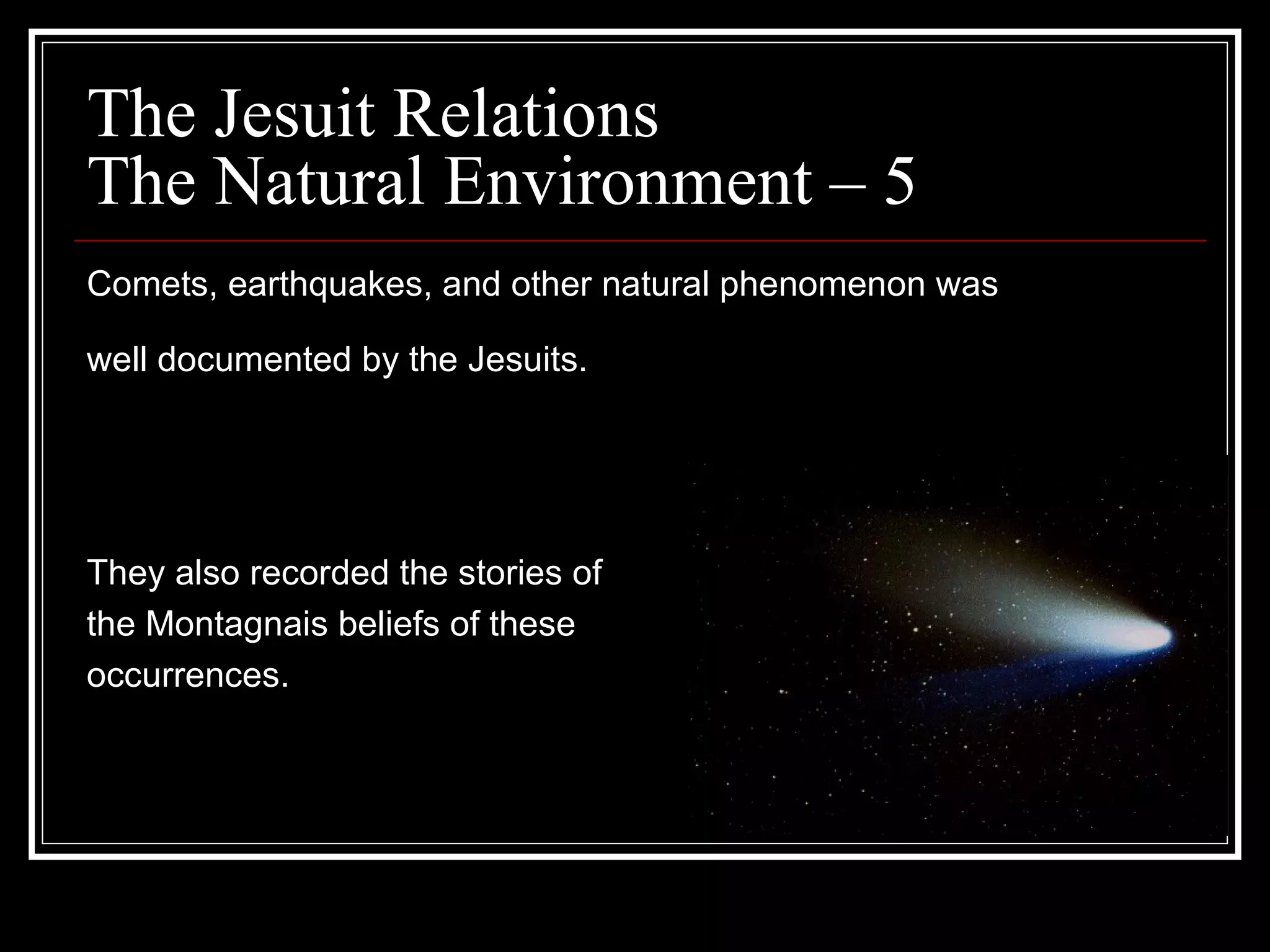 The Jesuit Relations The Natural Environment – 5  Comets, earthquakes, and other natural phenomenon was  well documented by the Jesuits.   They also recorded the stories of  the Montagnais beliefs of these occurrences.  