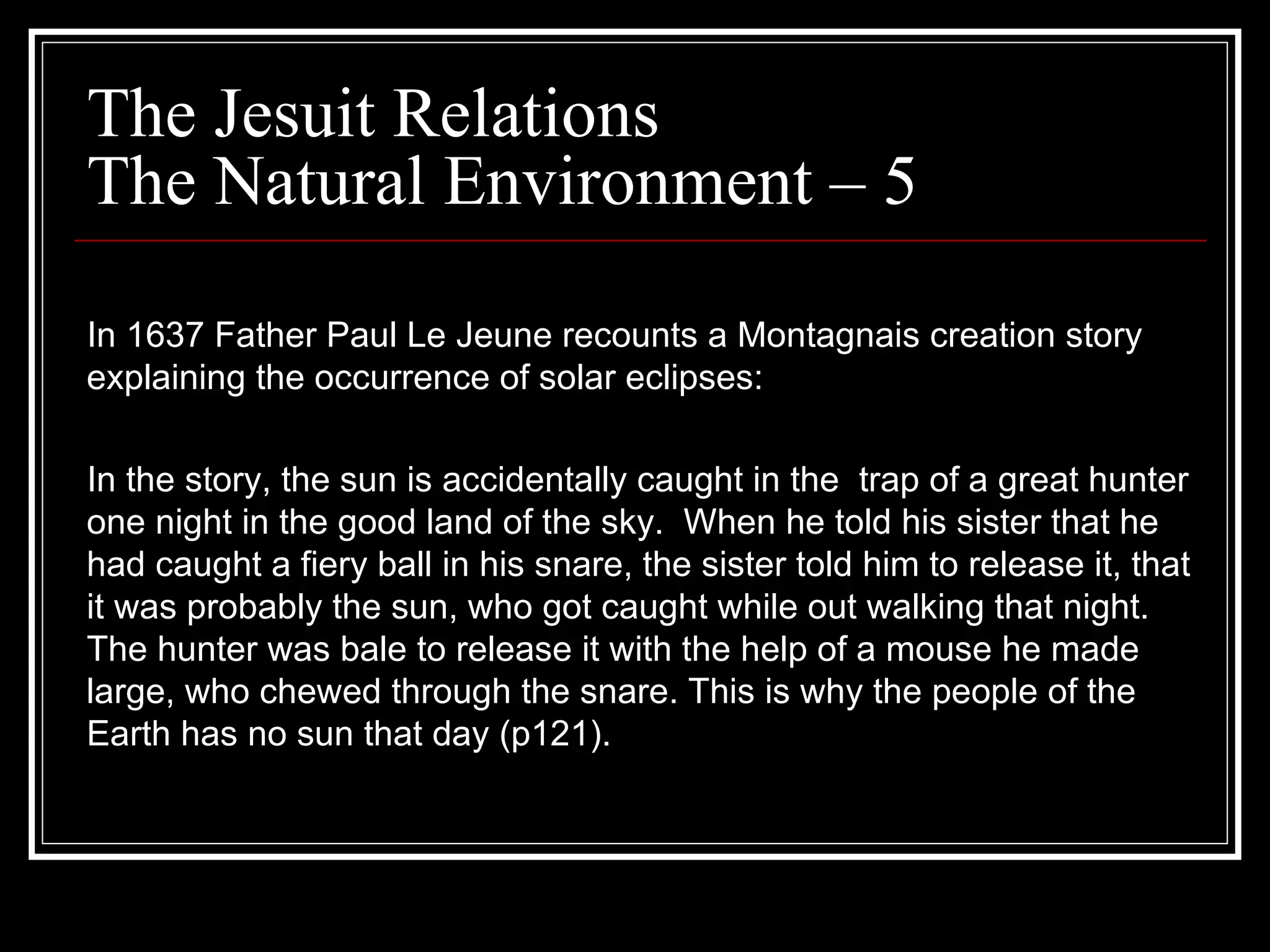 The Jesuit Relations The Natural Environment – 5 In 1637 Father Paul Le Jeune recounts a Montagnais creation story explaining the occurrence of solar eclipses: In the story, the sun is accidentally caught in the  trap of a great hunter one night in the good land of the sky.  When he told his sister that he had caught a fiery ball in his snare, the sister told him to release it, that it was probably the sun, who got caught while out walking that night. The hunter was bale to release it with the help of a mouse he made large, who chewed through the snare. This is why the people of the Earth has no sun that day (p121). 
