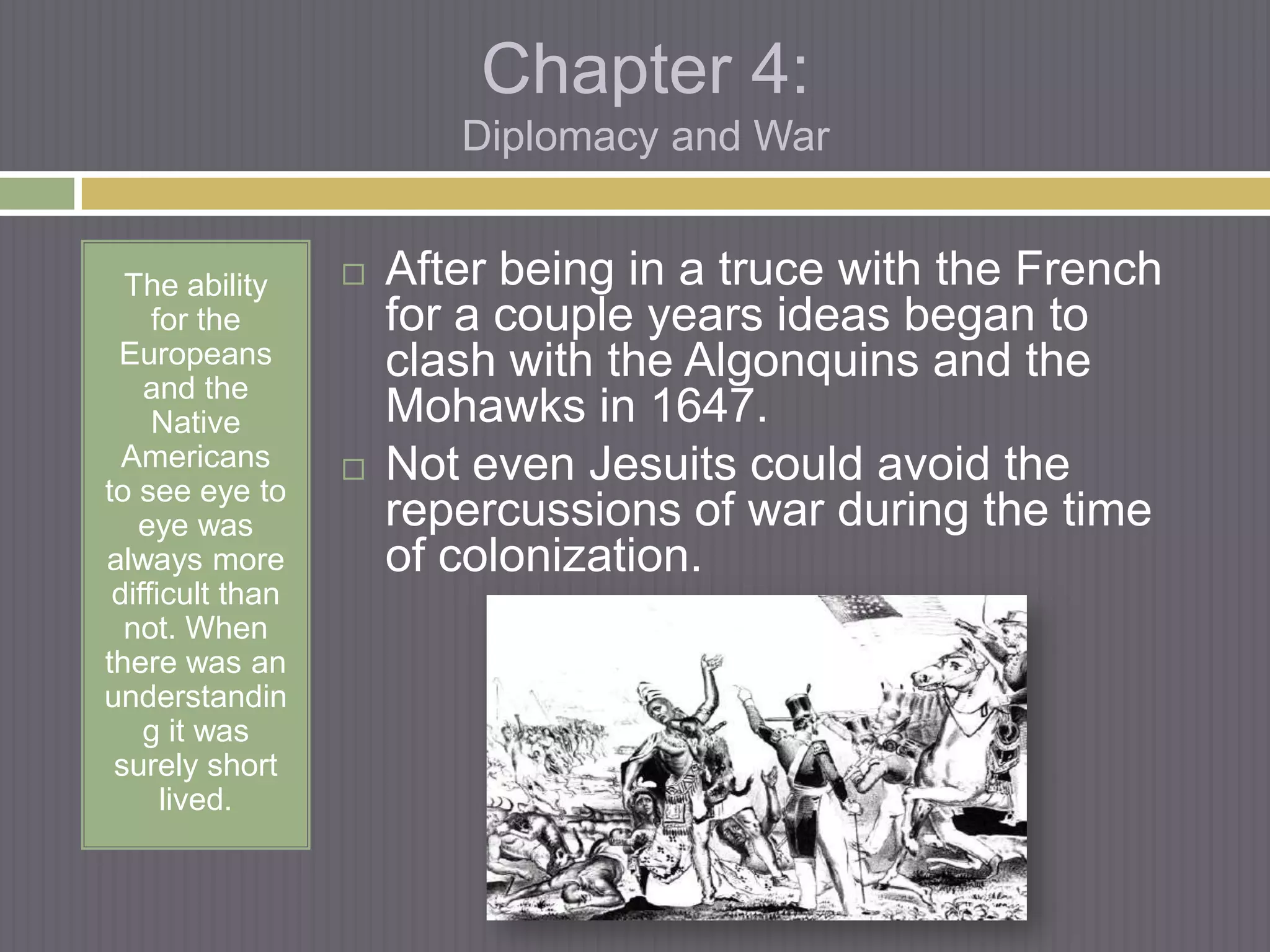Chapter 4:
                         Diplomacy and War


  The ability        After being in a truce with the French
     for the          for a couple years ideas began to
 Europeans            clash with the Algonquins and the
    and the
     Native           Mohawks in 1647.
  Americans          Not even Jesuits could avoid the
to see eye to
   eye was            repercussions of war during the time
always more           of colonization.
 difficult than
  not. When
there was an
understandin
    g it was
 surely short
      lived.
 
