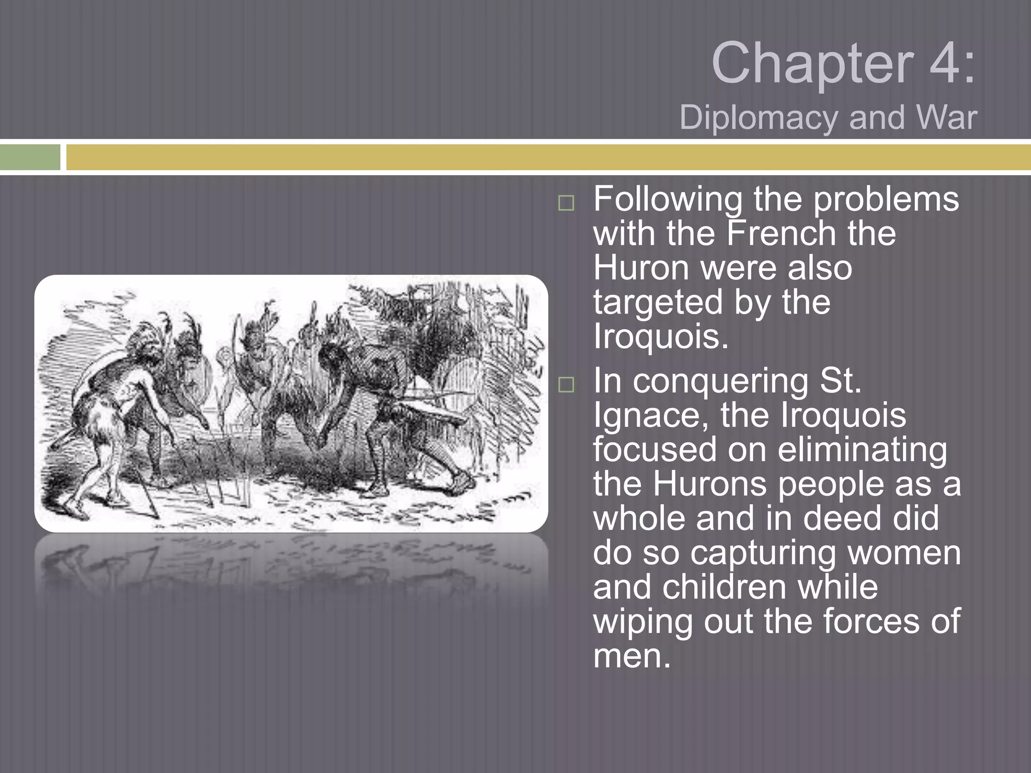 Chapter 4:
         Diplomacy and War

   Following the problems
    with the French the
    Huron were also
    targeted by the
    Iroquois.
   In conquering St.
    Ignace, the Iroquois
    focused on eliminating
    the Hurons people as a
    whole and in deed did
    do so capturing women
    and children while
    wiping out the forces of
    men.
 