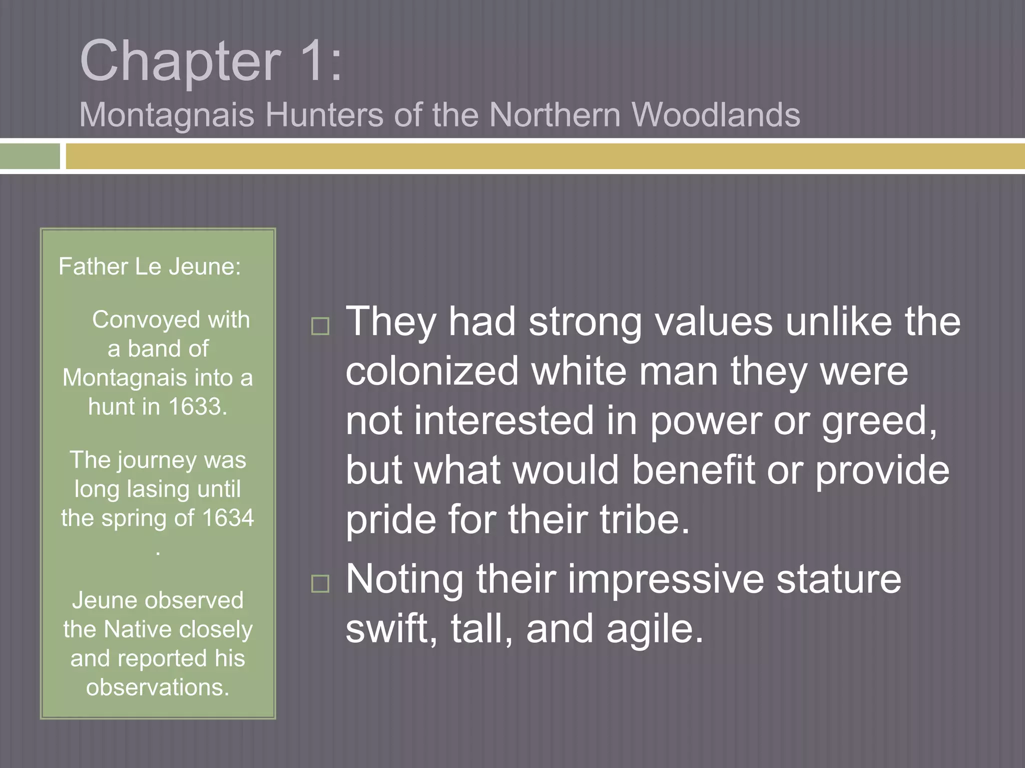 Chapter 1:
 Montagnais Hunters of the Northern Woodlands



Father Le Jeune:

  Convoyed with          They had strong values unlike the
   a band of
Montagnais into a         colonized white man they were
 hunt in 1633.
                          not interested in power or greed,
 The journey was
  long lasing until
                          but what would benefit or provide
the spring of 1634        pride for their tribe.
          .

 Jeune observed
                         Noting their impressive stature
the Native closely        swift, tall, and agile.
 and reported his
  observations.
 