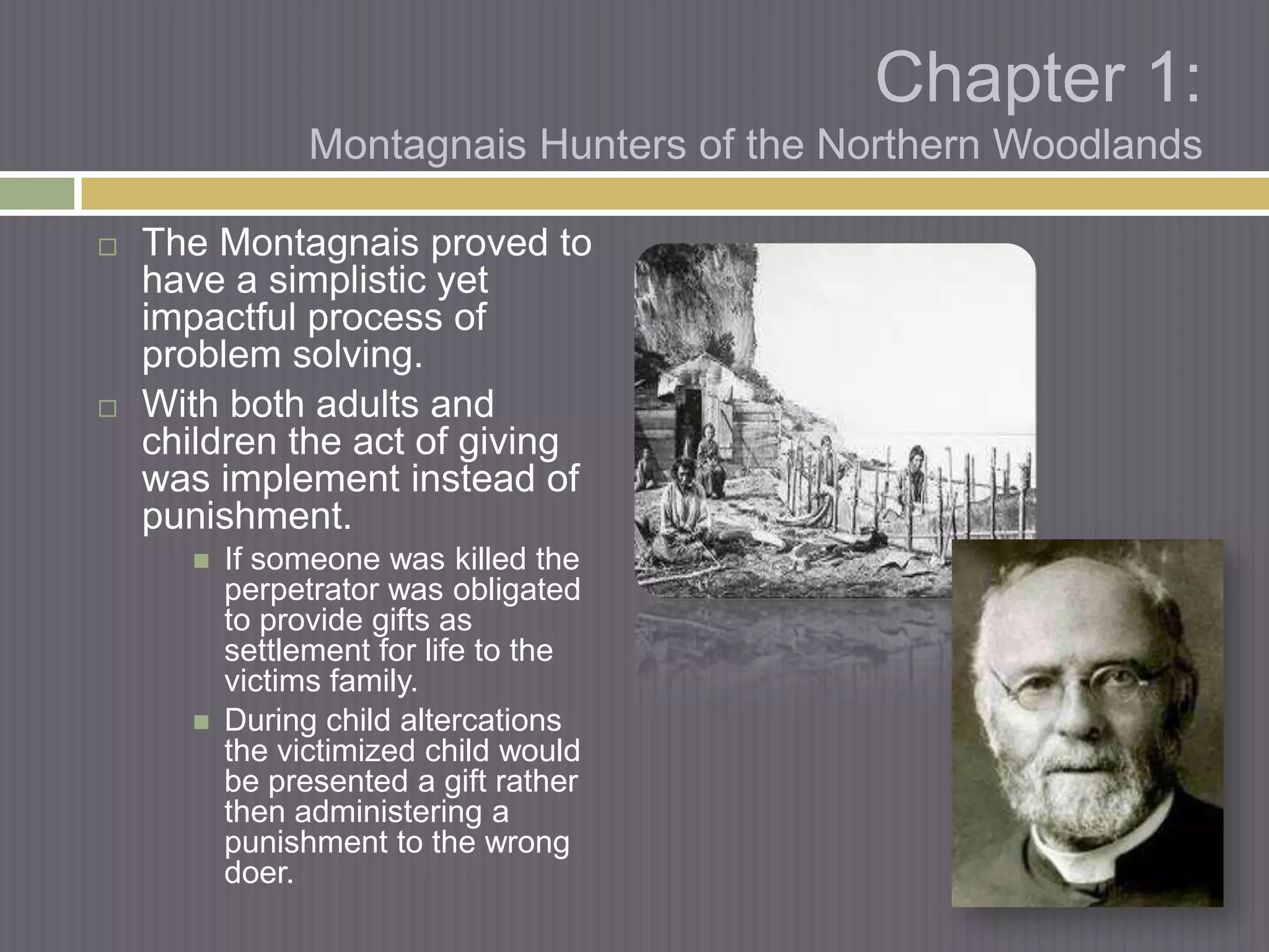 Chapter 1:
                Montagnais Hunters of the Northern Woodlands

   The Montagnais proved to
    have a simplistic yet
    impactful process of
    problem solving.
   With both adults and
    children the act of giving
    was implement instead of
    punishment.
         If someone was killed the
          perpetrator was obligated
          to provide gifts as
          settlement for life to the
          victims family.
         During child altercations
          the victimized child would
          be presented a gift rather
          then administering a
          punishment to the wrong
          doer.
 