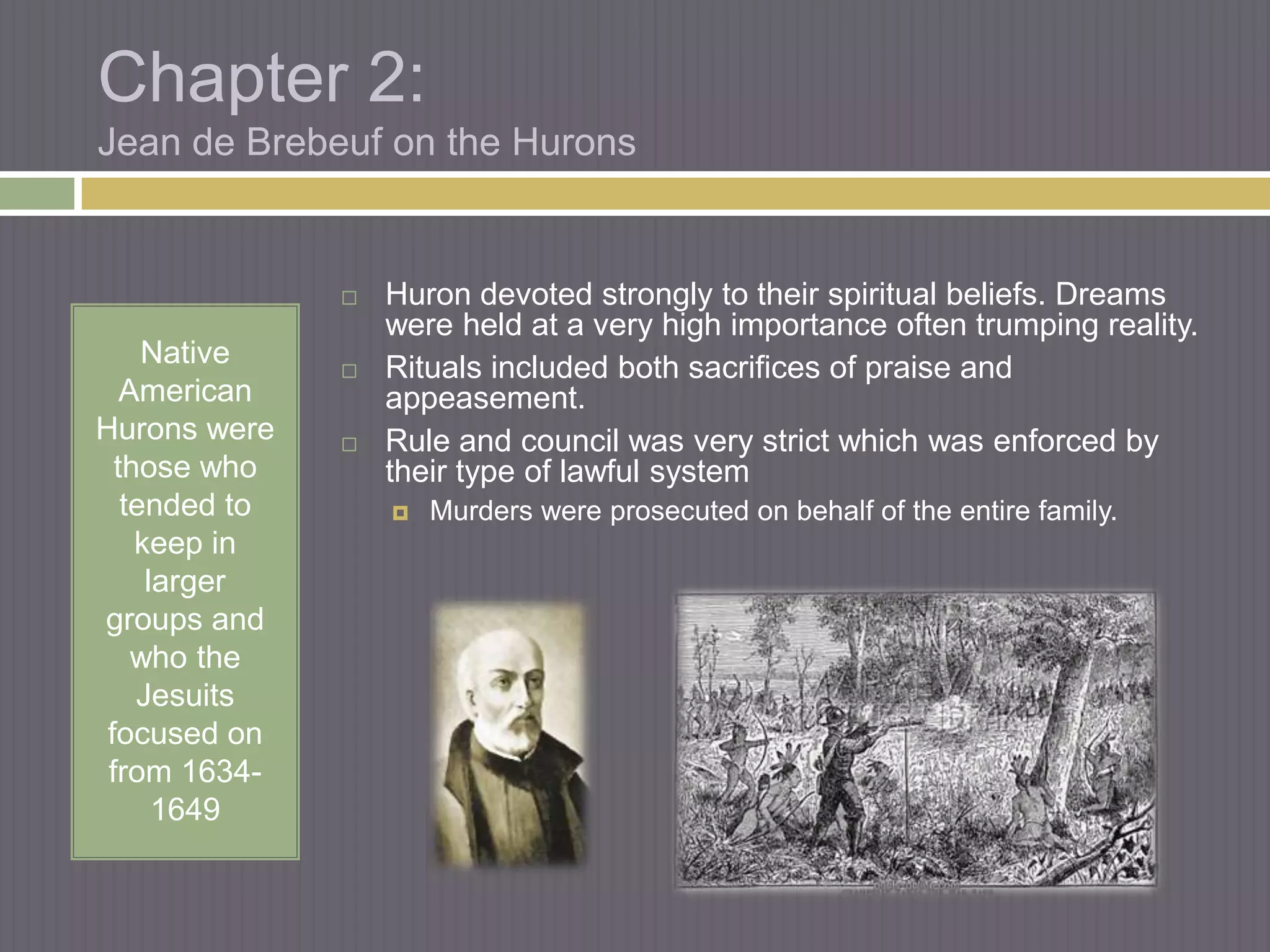 Chapter 2:
Jean de Brebeuf on the Hurons


                  Huron devoted strongly to their spiritual beliefs. Dreams
                   were held at a very high importance often trumping reality.
     Native       Rituals included both sacrifices of praise and
   American        appeasement.
Hurons were       Rule and council was very strict which was enforced by
  those who        their type of lawful system
   tended to          Murders were prosecuted on behalf of the entire family.
    keep in
     larger
groups and
    who the
    Jesuits
 focused on
 from 1634-
      1649
 