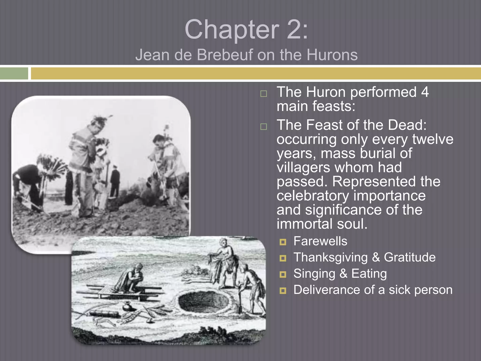 Chapter 2:
Jean de Brebeuf on the Hurons

                   The Huron performed 4
                    main feasts:
                   The Feast of the Dead:
                    occurring only every twelve
                    years, mass burial of
                    villagers whom had
                    passed. Represented the
                    celebratory importance
                    and significance of the
                    immortal soul.
                       Farewells
                       Thanksgiving & Gratitude
                       Singing & Eating
                       Deliverance of a sick person
 