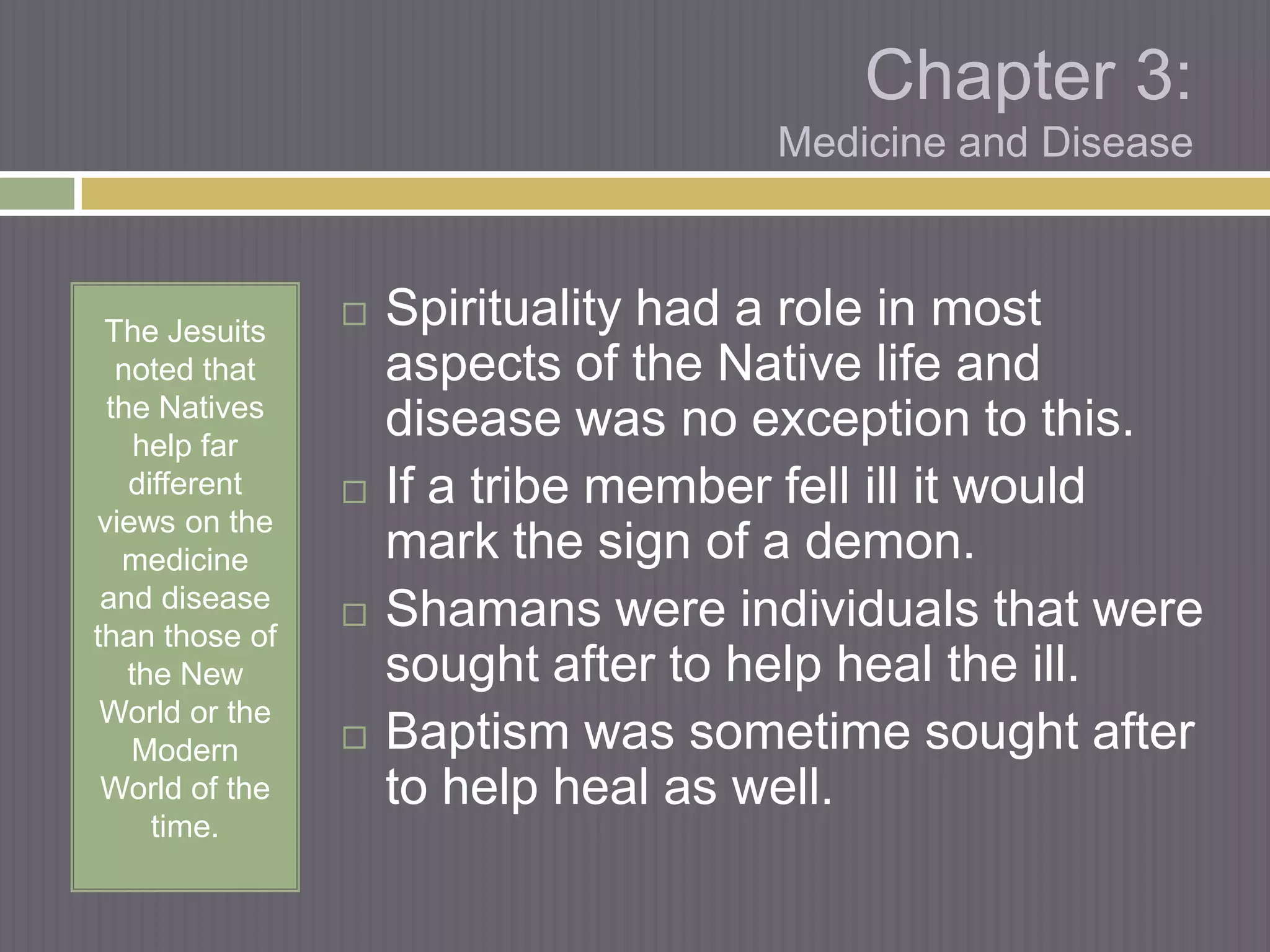 Chapter 3:
                                    Medicine and Disease



 The Jesuits
                   Spirituality had a role in most
  noted that        aspects of the Native life and
 the Natives
    help far
                    disease was no exception to this.
   different       If a tribe member fell ill it would
views on the
  medicine          mark the sign of a demon.
 and disease
than those of
                   Shamans were individuals that were
   the New          sought after to help heal the ill.
 World or the
   Modern          Baptism was sometime sought after
 World of the       to help heal as well.
     time.
 