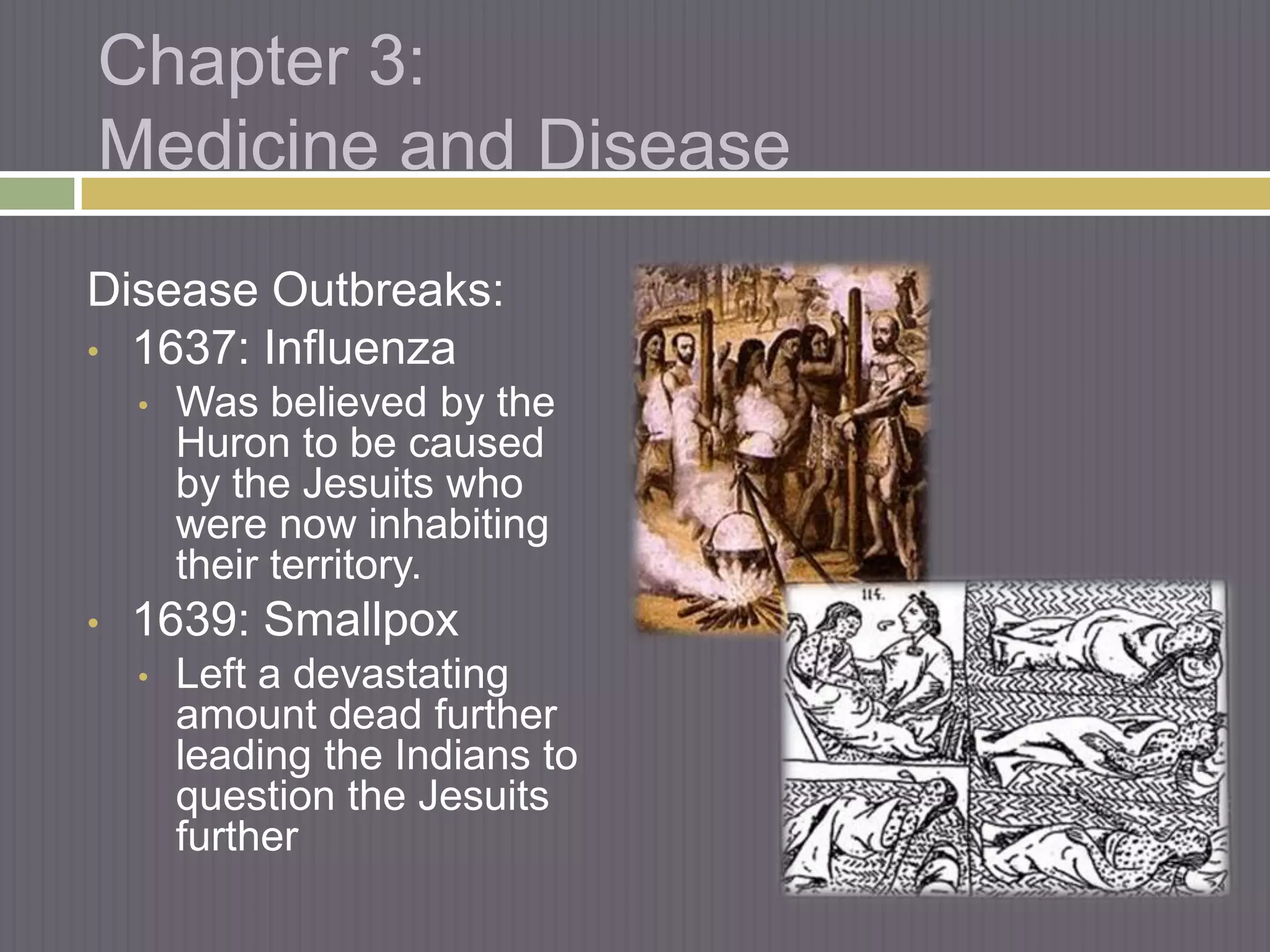 Chapter 3:
Medicine and Disease
Disease Outbreaks:
• 1637: Influenza
    •   Was believed by the
        Huron to be caused
        by the Jesuits who
        were now inhabiting
        their territory.
•   1639: Smallpox
    •   Left a devastating
        amount dead further
        leading the Indians to
        question the Jesuits
        further
 