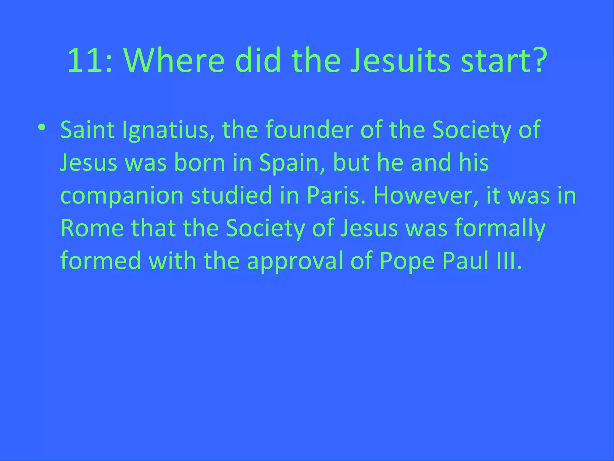 11: Where did the Jesuits start? Saint Ignatius, the founder of the Society of Jesus was born in Spain, but he and his companion studied in Paris. However, it was in Rome that the Society of Jesus was formally formed with the approval of Pope Paul III. 