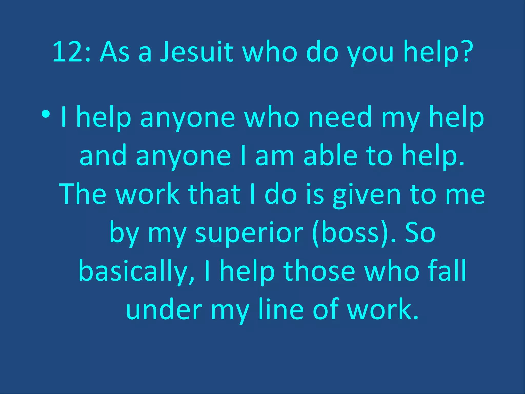 12: As a Jesuit who do you help? I help anyone who need my help and anyone I am able to help. The work that I do is given to me by my superior (boss). So basically, I help those who fall under my line of work. 