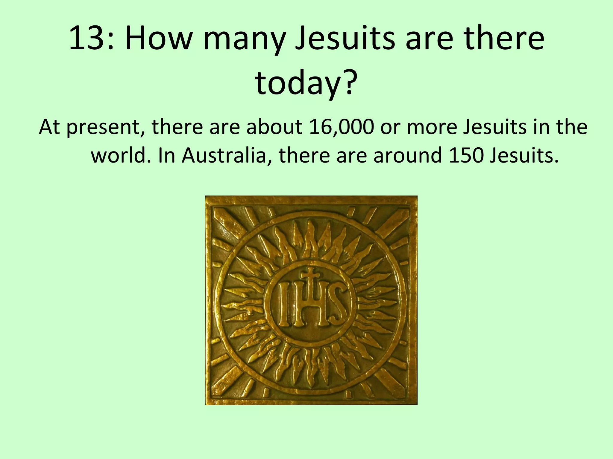 13: How many Jesuits are there today? At present, there are about 16,000 or more Jesuits in the world. In Australia, there are around 150 Jesuits. 