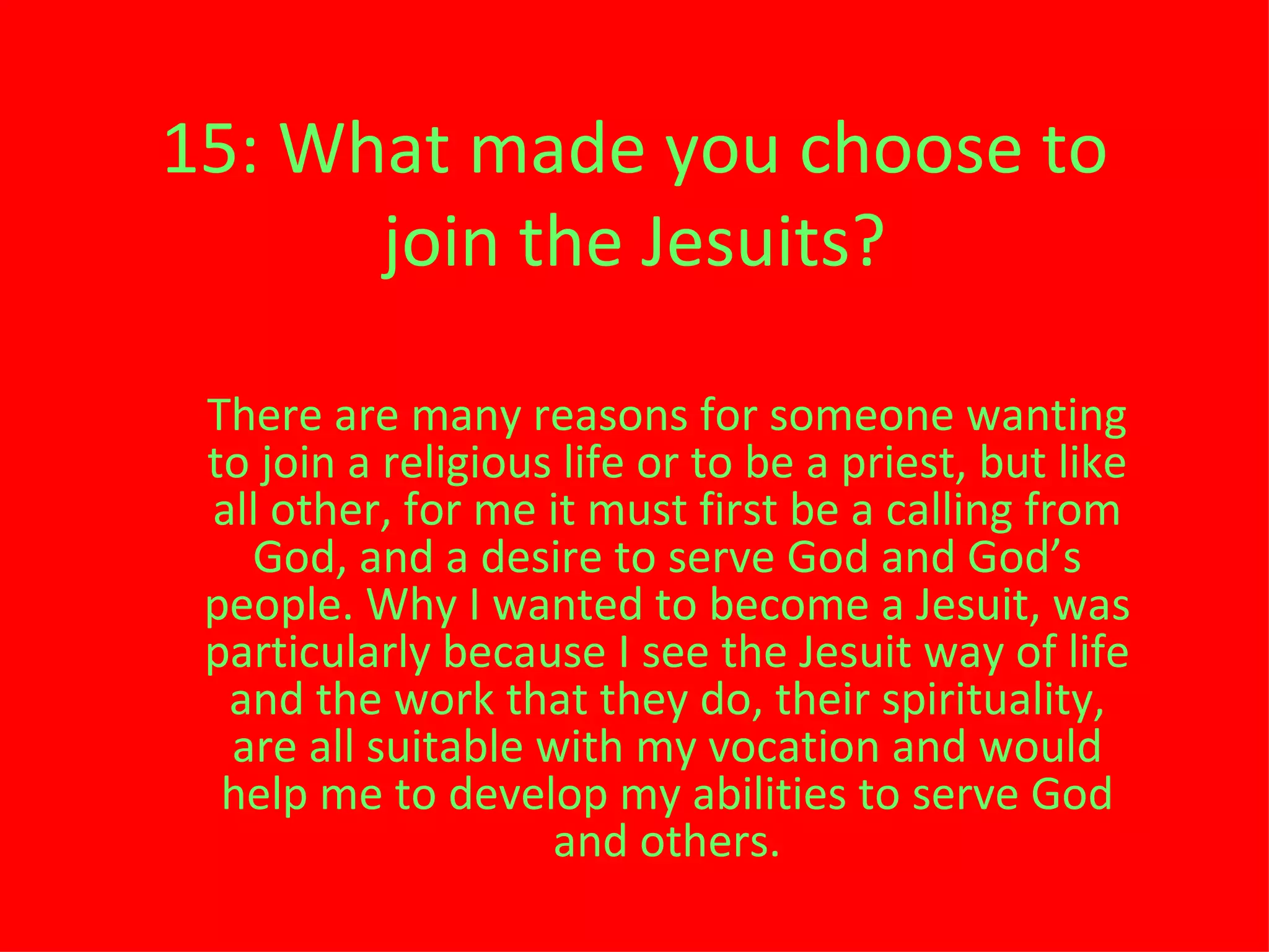 15: What made you choose to join the Jesuits? There are many reasons for someone wanting to join a religious life or to be a priest, but like all other, for me it must first be a calling from God, and a desire to serve God and God ’ s people. Why I wanted to become a Jesuit, was particularly because I see the Jesuit way of life and the work that they do, their spirituality, are all suitable with my vocation and would help me to develop my abilities to serve God and others. 