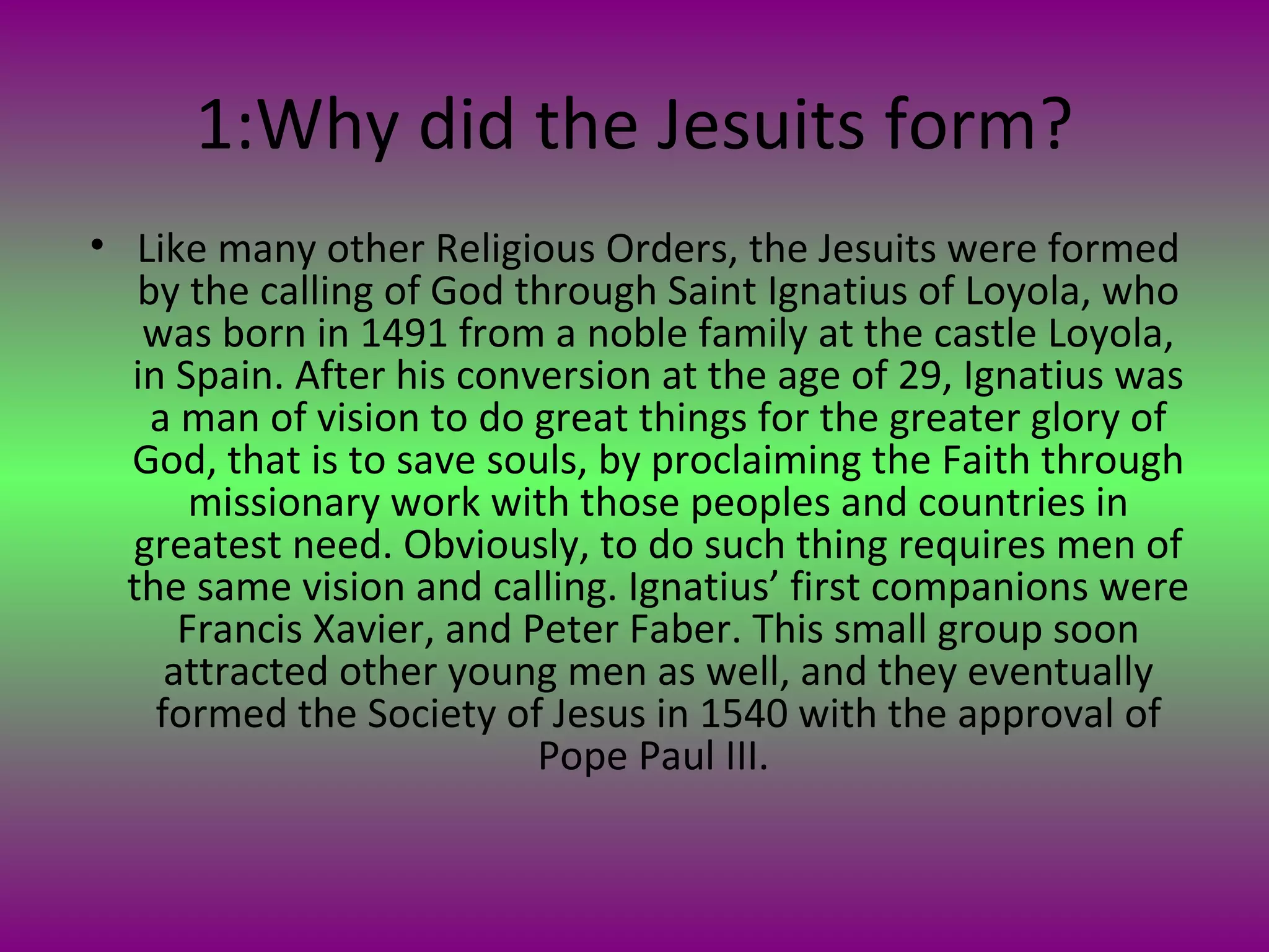 1:Why did the Jesuits form? Like many other Religious Orders, the Jesuits were formed by the calling of God through Saint Ignatius of Loyola, who was born in 1491 from a noble family at the castle Loyola, in Spain. After his conversion at the age of 29, Ignatius was a man of vision to do great things for the greater glory of God, that is to save souls, by proclaiming the Faith through missionary work with those peoples and countries in greatest need. Obviously, to do such thing requires men of the same vision and calling. Ignatius ’  first companions were Francis Xavier, and Peter Faber. This small group soon attracted other young men as well, and they eventually formed the Society of Jesus in 1540 with the approval of Pope Paul III.  