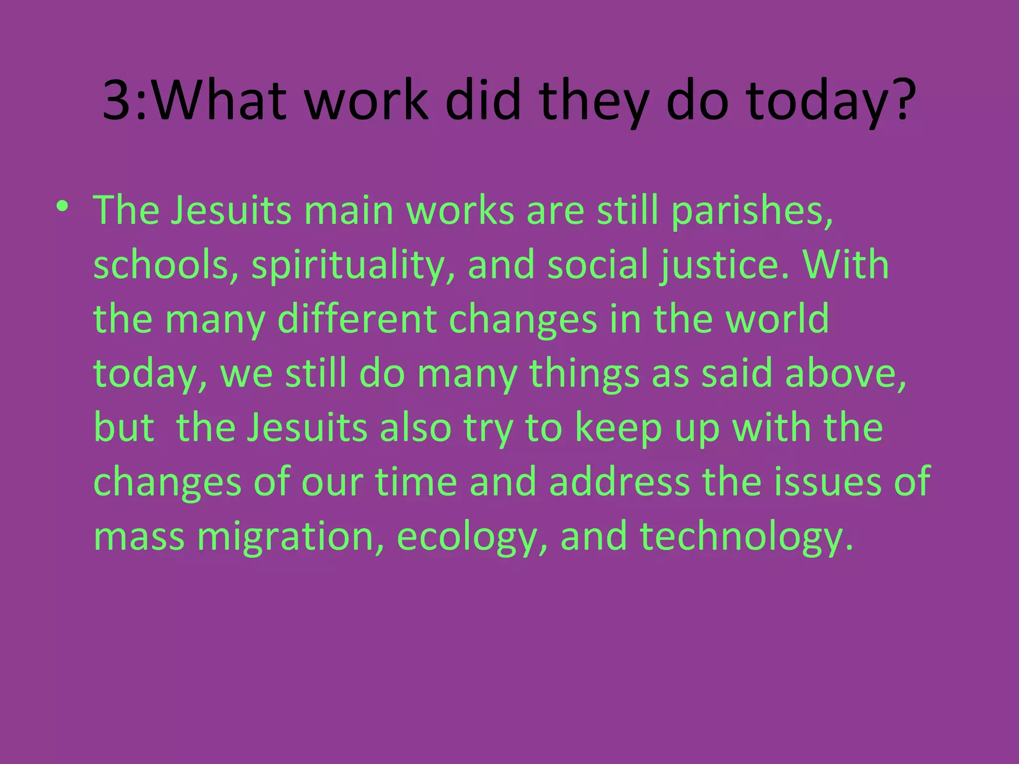 3:What work did they do today? The Jesuits main works are still parishes, schools, spirituality, and social justice. With the many different changes in the world today, we still do many things as said above, but  the Jesuits also try to keep up with the changes of our time and address the issues of mass migration, ecology, and technology. 