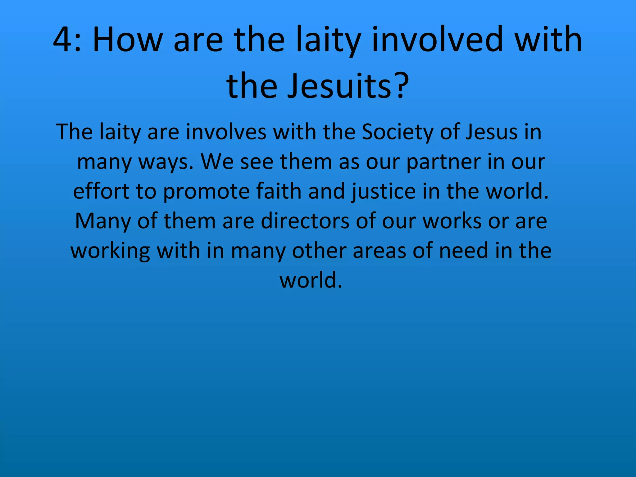 4: How are the laity involved with the Jesuits? The laity are involves with the Society of Jesus in many ways. We see them as our partner in our effort to promote faith and justice in the world. Many of them are directors of our works or are working with in many other areas of need in the world. 