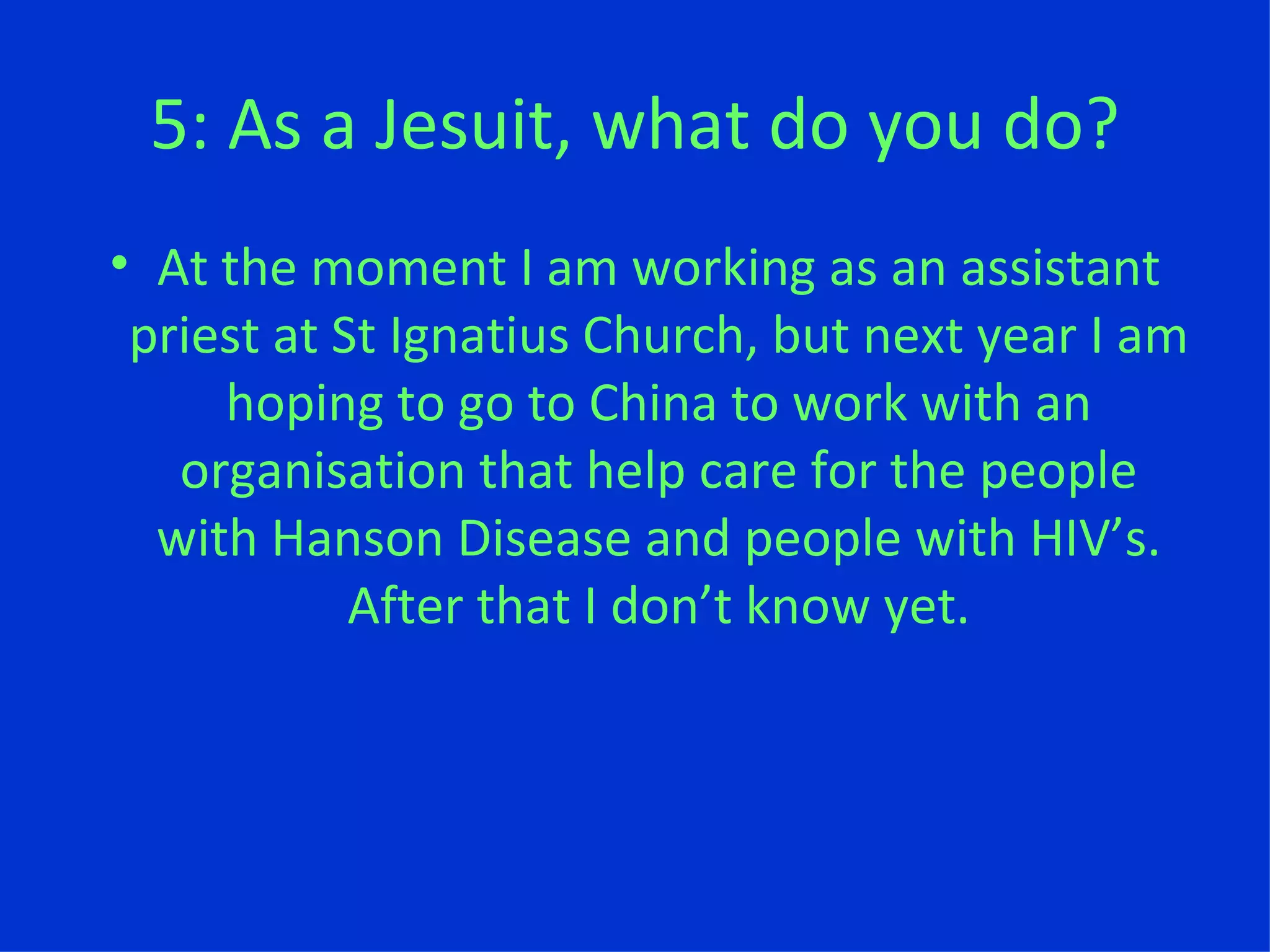5: As a Jesuit, what do you do? At the moment I am working as an assistant priest at St Ignatius Church, but next year I am hoping to go to China to work with an organisation that help care for the people with Hanson Disease and people with HIV ’ s. After that I don ’ t know yet. 