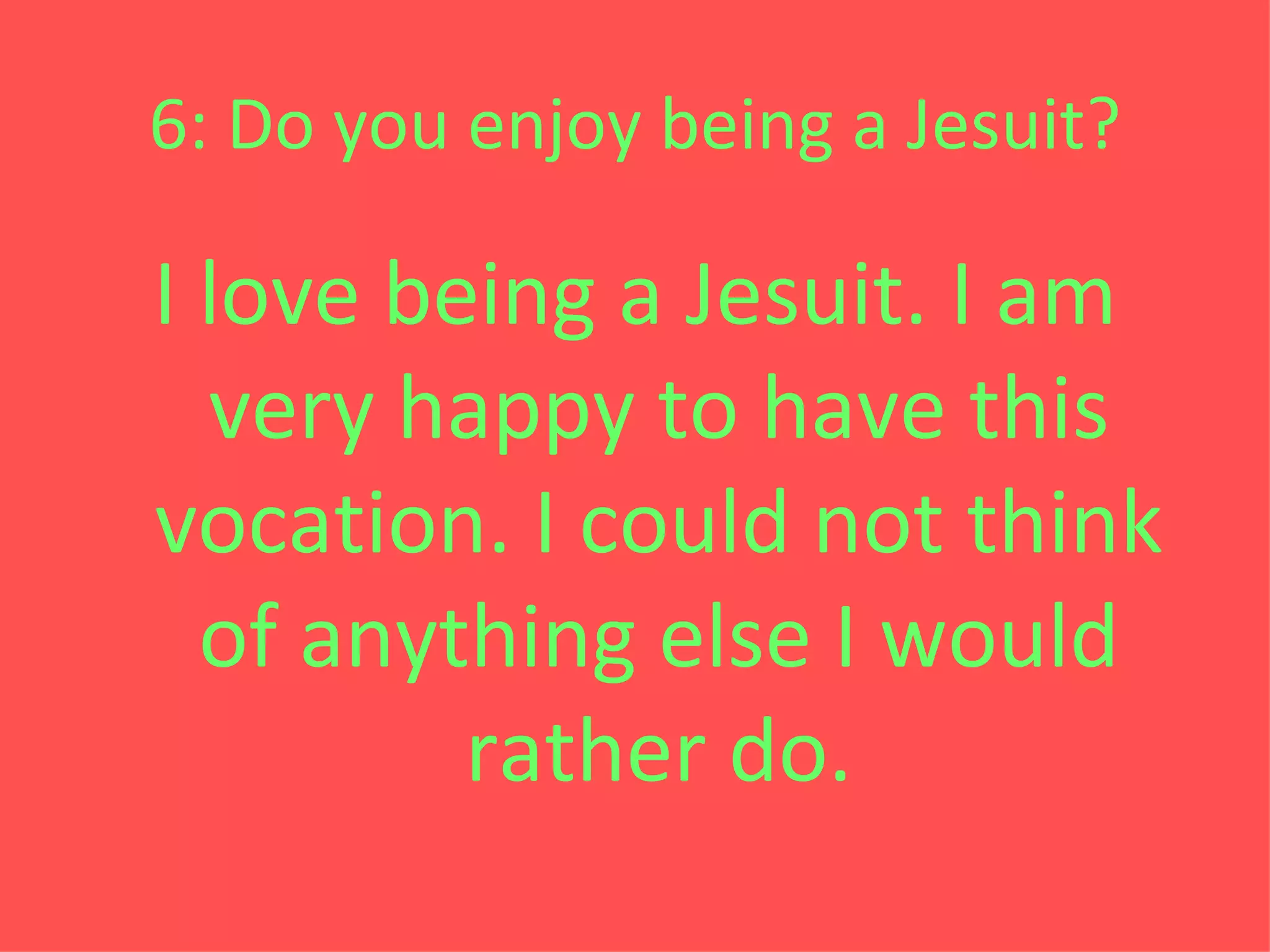 6: Do you enjoy being a Jesuit? I love being a Jesuit. I am very happy to have this vocation. I could not think of anything else I would rather do. 