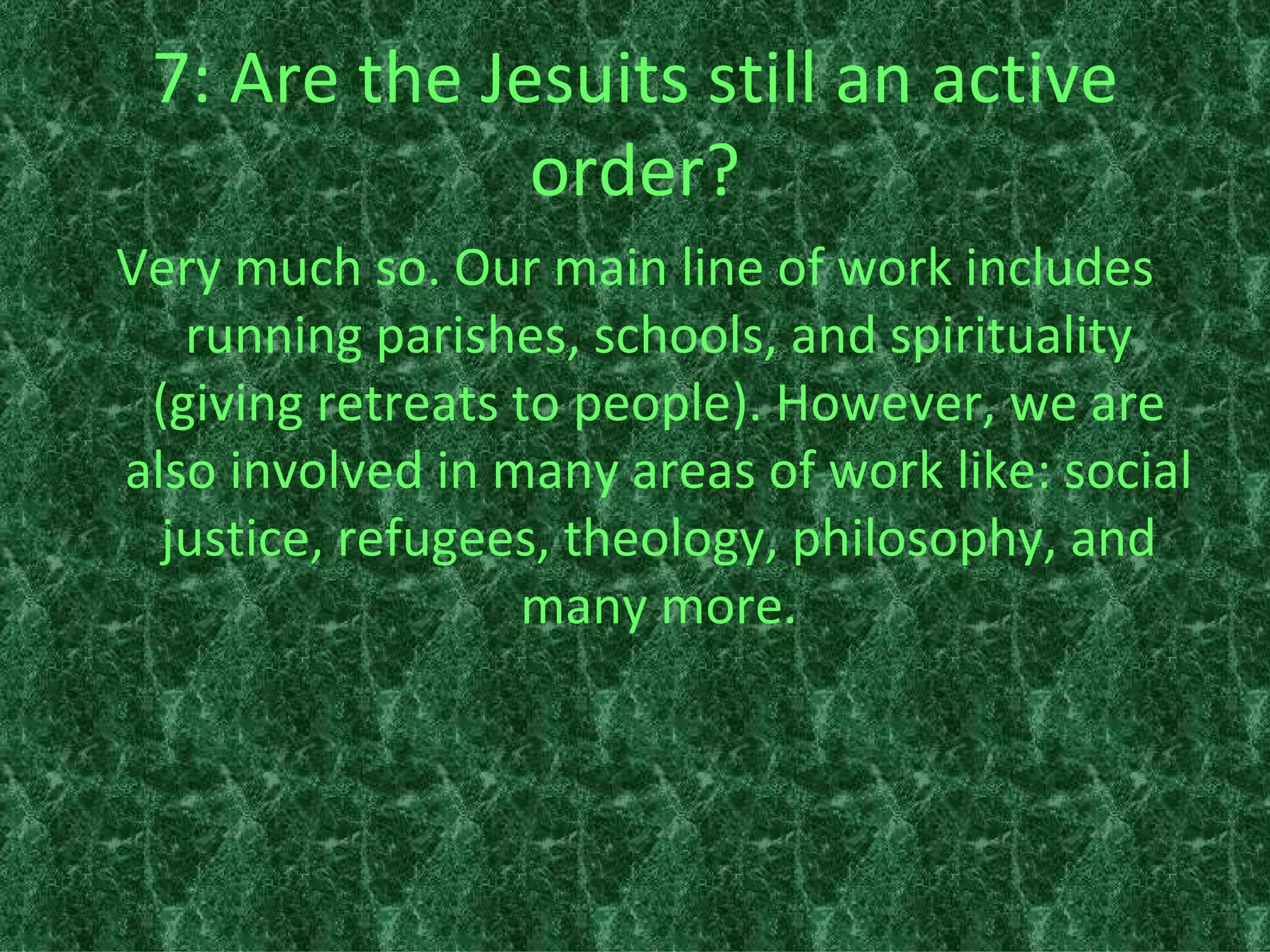 7: Are the Jesuits still an active order? Very much so. Our main line of work includes running parishes, schools, and spirituality (giving retreats to people). However, we are also involved in many areas of work like: social justice, refugees, theology, philosophy, and many more. 