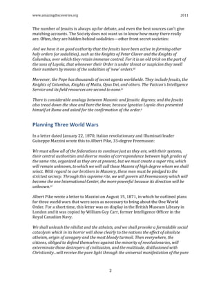 www.amazingdiscoveries.org 2011
2
The number of Jesuits is always up for debate, and even the best sources can't give
matching accounts. The Society does not want us to know how many there really
are. Often, they are hidden behind sodalities—other front secret societies:
And we have it on good authority that the Jesuits have been active in forming other
holy orders (or sodalities), such as the Knights of Peter Claver and the Knights of
Columbus, over which they retain immense control. For it is an old trick on the part of
the sons of Loyola, that whenever their Order is under threat or suspicion they swell
their numbers by means of the sodalities of ‘new’ orders.iii
Moreover, the Pope has thousands of secret agents worldwide. They include Jesuits, the
Knights of Columbus, Knights of Malta, Opus Dei, and others. The Vatican’s Intelligence
Service and its field resources are second to none.iv
There is considerable analogy between Masonic and Jesuitic degrees; and the Jesuits
also tread down the shoe and bare the knee, because Ignatius Loyola thus presented
himself at Rome and asked for the confirmation of the order.v
Planning Three World Wars
In a letter dated January 22, 1870, Italian revolutionary and Illuminati leader
Guiseppe Mazzini wrote this to Albert Pike, 33-degree Freemason:
We must allow all of the federations to continue just as they are, with their systems,
their central authorities and diverse modes of correspondence between high grades of
the same rite, organized as they are at present, but we must create a super rite, which
will remain unknown, to which we will call those Masons of high degree whom we shall
select. With regard to our brothers in Masonry, these men must be pledged to the
strictest secrecy. Through this supreme rite, we will govern all Freemasonry which will
become the one International Center, the more powerful because its direction will be
unknown.vi
Albert Pike wrote a letter to Mazzini on August 15, 1871, in which he outlined plans
for three world wars that were seen as necessary to bring about the One World
Order. For a short time, this letter was on display in the British Museum Library in
London and it was copied by William Guy Carr, former Intelligence Officer in the
Royal Canadian Navy.
We shall unleash the nihilist and the atheists, and we shall provoke a formidable social
cataclysm which in its horror will show clearly to the nations the effect of absolute
atheism, origin of savagery and the most bloody turmoil. Then everywhere, the
citizens, obliged to defend themselves against the minority of revolutionaries, will
exterminate those destroyers of civilization, and the multitude, disillusioned with
Christianity...will receive the pure light through the universal manifestation of the pure
 
