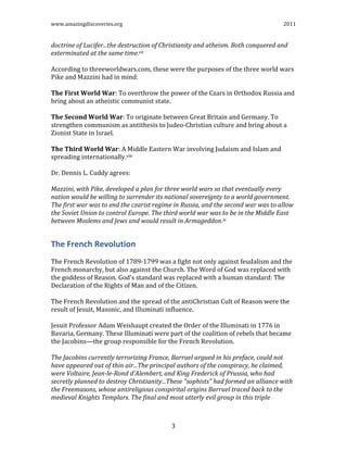 www.amazingdiscoveries.org 2011
3
doctrine of Lucifer...the destruction of Christianity and atheism. Both conquered and
exterminated at the same time.vii
According to threeworldwars.com, these were the purposes of the three world wars
Pike and Mazzini had in mind:
The First World War: To overthrow the power of the Czars in Orthodox Russia and
bring about an atheistic communist state.
The Second World War: To originate between Great Britain and Germany. To
strengthen communism as antithesis to Judeo-Christian culture and bring about a
Zionist State in Israel.
The Third World War: A Middle Eastern War involving Judaism and Islam and
spreading internationally.viii
Dr. Dennis L. Cuddy agrees:
Mazzini, with Pike, developed a plan for three world wars so that eventually every
nation would be willing to surrender its national sovereignty to a world government.
The first war was to end the czarist regime in Russia, and the second war was to allow
the Soviet Union to control Europe. The third world war was to be in the Middle East
between Moslems and Jews and would result in Armageddon.ix
The French Revolution
The French Revolution of 1789-1799 was a fight not only against feudalism and the
French monarchy, but also against the Church. The Word of God was replaced with
the goddess of Reason. God's standard was replaced with a human standard: The
Declaration of the Rights of Man and of the Citizen.
The French Revolution and the spread of the antiChristian Cult of Reason were the
result of Jesuit, Masonic, and Illuminati influence.
Jesuit Professor Adam Weishaupt created the Order of the Illuminati in 1776 in
Bavaria, Germany. These Illuminati were part of the coalition of rebels that became
the Jacobins—the group responsible for the French Revolution.
The Jacobins currently terrorizing France, Barruel argued in his preface, could not
have appeared out of thin air...The principal authors of the conspiracy, he claimed,
were Voltaire, Jean-le-Rond d'Alembert, and King Frederick of Prussia, who had
secretly planned to destroy Christianity...These "sophists" had formed an alliance with
the Freemasons, whose antireligious conspirital origins Barruel traced back to the
medieval Knights Templars. The final and most utterly evil group in this triple
 