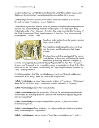 www.amazingdiscoveries.org 2011
4
conspiracy, however, were the Bavarian Illuminati, under their satanic leader Adam
Weishaupt. Jacobinism had emerged out of the union of these three groups.x
The French philosopher Voltaire, whose ideas were instrumental in the French
Revolution, was a Freemason—as was Napoleon:
The evidence in favor of a Masonic initiation previous to Napoleon’s assumption of the
imperial title is overwhelming: The initiation took place in the body of an Army
Philadelphe Lodge of the—Ecossais—Primitive Rite of Narbone, the third initiation of
the "Ecole Communique" being an advancement in that Rite; These initiations took
place between 1795 and 1798.xi
Napoleon, under orders from the Jesuits, took the
Pope captive in 1798.
American historian Emanuel Josephson tells us
that the Jesuits used Napoleon in their larger
scheme:
Weishaupt and his fellow Jesuits cut off the income
to the Vatican by launching and leading the French
Revolution; by directing Napoleon’s conquest of
Catholic Europe; [and]...by eventually having Napoleon throw Pope Pius VII in jail at
Avignon until he agreed, as the price of his release, to reestablish the Jesuit Order. This
Jesuit war on the Vatican was terminated by the Congress of Vienna and by the secret,
1822, Treaty of Verona.xii
Eric Phelps explains that "The parallels between the Jesuits’ French and Russian
Revolutions are striking." Here are some of the comparisons:
1. Both revolutions were based on communist writings of Freemasons—Voltaire and
Marx. Did not the Jesuits perfect communism on their reductions in Paraguay?
2. Both revolutions plundered the state churches..
3. Both revolutions ended the monarchies. Were not the Jesuits enemies of both the
Bourbon and the Romanoff dynasties? Had not both monarchies expelled the Jesuits
from their countries?
4. Both revolutions produced Jesuit Republics—republics in form, but absolute
monarchies in power...
5. Both revolutions declared atheism as the religion of the state. Evidenced by their
deeds, are not the Jesuits truly atheists?
6. Both revolutions carried out a reign of terror by an inquisitional secret police...
 