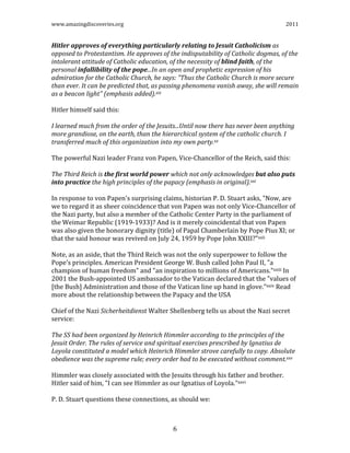 www.amazingdiscoveries.org 2011
6
Hitler approves of everything particularly relating to Jesuit Catholicism as
opposed to Protestantism. He approves of the indisputability of Catholic dogmas, of the
intolerant attitude of Catholic education, of the necessity of blind faith, of the
personal infallibility of the pope...In an open and prophetic expression of his
admiration for the Catholic Church, he says: "Thus the Catholic Church is more secure
than ever. It can be predicted that, as passing phenomena vanish away, she will remain
as a beacon light" (emphasis added).xix
Hitler himself said this:
I learned much from the order of the Jesuits...Until now there has never been anything
more grandiose, on the earth, than the hierarchical system of the catholic church. I
transferred much of this organization into my own party.xx
The powerful Nazi leader Franz von Papen, Vice-Chancellor of the Reich, said this:
The Third Reich is the first world power which not only acknowledges but also puts
into practice the high principles of the papacy (emphasis in original).xxi
In response to von Papen's surprising claims, historian P. D. Stuart asks, "Now, are
we to regard it as sheer coincidence that von Papen was not only Vice-Chancellor of
the Nazi party, but also a member of the Catholic Center Party in the parliament of
the Weimar Republic (1919-1933)? And is it merely coincidental that von Papen
was also given the honorary dignity (title) of Papal Chamberlain by Pope Pius XI; or
that the said honour was revived on July 24, 1959 by Pope John XXIII?"xxii
Note, as an aside, that the Third Reich was not the only superpower to follow the
Pope's principles. American President George W. Bush called John Paul II, "a
champion of human freedom" and "an inspiration to millions of Americans."xxiii In
2001 the Bush-appointed US ambassador to the Vatican declared that the "values of
[the Bush] Administration and those of the Vatican line up hand in glove."xxiv Read
more about the relationship between the Papacy and the USA
Chief of the Nazi Sicherheitdienst Walter Shellenberg tells us about the Nazi secret
service:
The SS had been organized by Heinrich Himmler according to the principles of the
Jesuit Order. The rules of service and spiritual exercises prescribed by Ignatius de
Loyola constituted a model which Heinrich Himmler strove carefully to copy. Absolute
obedience was the supreme rule; every order had to be executed without comment.xxv
Himmler was closely associated with the Jesuits through his father and brother.
Hitler said of him, "I can see Himmler as our Ignatius of Loyola."xxvi
P. D. Stuart questions these connections, as should we:
 