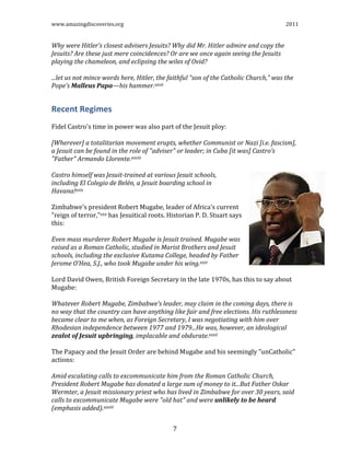 www.amazingdiscoveries.org 2011
7
Why were Hitler’s closest advisers Jesuits? Why did Mr. Hitler admire and copy the
Jesuits? Are these just mere coincidences? Or are we once again seeing the Jesuits
playing the chameleon, and eclipsing the wiles of Ovid?
...let us not mince words here, Hitler, the faithful “son of the Catholic Church,” was the
Pope’s Malleus Papa—his hammer.xxvii
Recent Regimes
Fidel Castro's time in power was also part of the Jesuit ploy:
[Wherever] a totalitarian movement erupts, whether Communist or Nazi [i.e. fascism],
a Jesuit can be found in the role of "adviser" or leader; in Cuba [it was] Castro’s
"Father" Armando Llorente.xxviii
Castro himself was Jesuit-trained at various Jesuit schools,
including El Colegio de Belén, a Jesuit boarding school in
Havana!xxix
Zimbabwe's president Robert Mugabe, leader of Africa's current
"reign of terror,"xxx has Jesuitical roots. Historian P. D. Stuart says
this:
Even mass murderer Robert Mugabe is Jesuit trained. Mugabe was
raised as a Roman Catholic, studied in Marist Brothers and Jesuit
schools, including the exclusive Kutama College, headed by Father
Jerome O’Hea, S.J., who took Mugabe under his wing.xxxi
Lord David Owen, British Foreign Secretary in the late 1970s, has this to say about
Mugabe:
Whatever Robert Mugabe, Zimbabwe's leader, may claim in the coming days, there is
no way that the country can have anything like fair and free elections. His ruthlessness
became clear to me when, as Foreign Secretary, I was negotiating with him over
Rhodesian independence between 1977 and 1979...He was, however, an ideological
zealot of Jesuit upbringing, implacable and obdurate.xxxii
The Papacy and the Jesuit Order are behind Mugabe and his seemingly "unCatholic"
actions:
Amid escalating calls to excommunicate him from the Roman Catholic Church,
President Robert Mugabe has donated a large sum of money to it...But Father Oskar
Wermter, a Jesuit missionary priest who has lived in Zimbabwe for over 30 years, said
calls to excommunicate Mugabe were "old hat" and were unlikely to be heard
(emphasis added).xxxiii
 