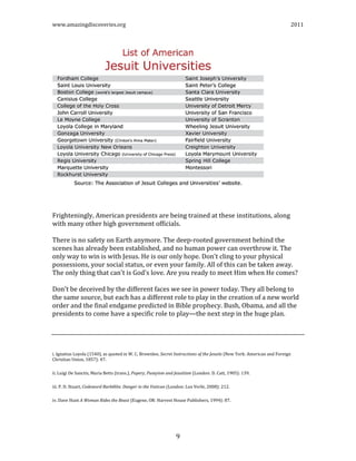 www.amazingdiscoveries.org 2011
9
Frighteningly, American presidents are being trained at these institutions, along
with many other high government officials.
There is no safety on Earth anymore. The deep-rooted government behind the
scenes has already been established, and no human power can overthrow it. The
only way to win is with Jesus. He is our only hope. Don't cling to your physical
possessions, your social status, or even your family. All of this can be taken away.
The only thing that can't is God's love. Are you ready to meet Him when He comes?
Don't be deceived by the different faces we see in power today. They all belong to
the same source, but each has a different role to play in the creation of a new world
order and the final endgame predicted in Bible prophecy. Bush, Obama, and all the
presidents to come have a specific role to play—the next step in the huge plan.
i. Ignatius Loyola (1540), as quoted in W. C. Brownlee, Secret Instructions of the Jesuits (New York: American and Foreign
Christian Union, 1857): 47.
ii. Luigi De Sanctis, Maria Betts (trans.), Popery, Puseyism and Jesuitism (London: D. Catt, 1905): 139.
iii. P. D. Stuart, Codeword Barbêlôn: Danger in the Vatican (London: Lux Verbi, 2008): 212.
iv. Dave Hunt A Woman Rides the Beast (Eugene, OR: Harvest House Publishers, 1994): 87.
 