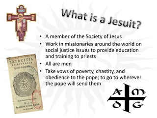 What is a Jesuit?A member of the Society of JesusWork in missionaries around the world on social justice issues to provide education and training to priestsAll are menTake vows of poverty, chastity, and obedience to the pope; to go to wherever the pope will send them