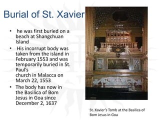 Burial of St. Xavier he was first buried on a beach at ShangchuanIsland His incorrupt body was taken from the island in February 1553 and was temporarily buried in St. Paul’s church in Malacca on March 22, 1553The body has now in the Basilica of Bom Jesus in Goa since December 2, 1637St. Xavier’s Tomb at the Basilica of Bom Jesus in Goa