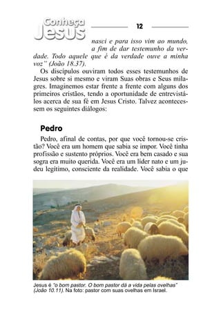 12

                      nasci e para isso vim ao mundo,
                      a fim de dar testemunho da ver-
dade. Todo aquele que é da verdade ouve a minha
voz” (João 18.37).
   Os discípulos ouviram todos esses testemunhos de
Jesus sobre si mesmo e viram Suas obras e Seus mila-
gres. Imaginemos estar frente a frente com alguns dos
primeiros cristãos, tendo a oportunidade de entrevistá-
los acerca de sua fé em Jesus Cristo. Talvez aconteces-
sem os seguintes diálogos:

  Pedro
   Pedro, afinal de contas, por que você tornou-se cris-
tão? Você era um homem que sabia se impor. Você tinha
profissão e sustento próprios. Você era bem casado e sua
sogra era muito querida. Você era um líder nato e um ju-
deu legítimo, consciente da realidade. Você sabia o que




Jesus é “o bom pastor. O bom pastor dá a vida pelas ovelhas”
(João 10.11). Na foto: pastor com suas ovelhas em Israel.
 