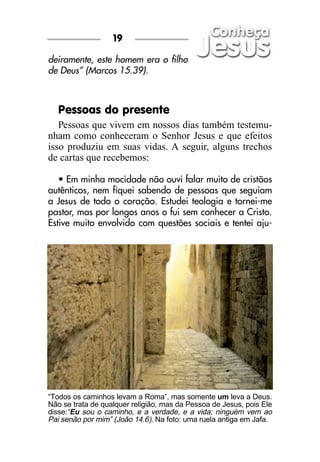 19

deiramente, este homem era o filho
de Deus” (Marcos 15.39).



   Pessoas do presente
   Pessoas que vivem em nossos dias também testemu-
nham como conheceram o Senhor Jesus e que efeitos
isso produziu em suas vidas. A seguir, alguns trechos
de cartas que recebemos:

   • Em minha mocidade não ouvi falar muito de cristãos
autênticos, nem fiquei sabendo de pessoas que seguiam
a Jesus de todo o coração. Estudei teologia e tornei-me
pastor, mas por longos anos o fui sem conhecer a Cristo.
Estive muito envolvido com questões sociais e tentei aju-




“Todos os caminhos levam a Roma”, mas somente um leva a Deus.
Não se trata de qualquer religião, mas da Pessoa de Jesus, pois Ele
disse:“Eu sou o caminho, e a verdade, e a vida; ninguém vem ao
Pai senão por mim” (João 14.6). Na foto: uma ruela antiga em Jafa.
 