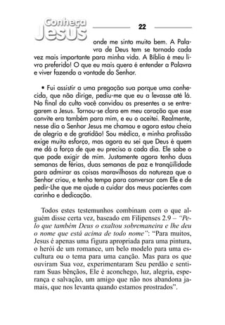 22

                     onde me sinto muito bem. A Pala-
                     vra de Deus tem se tornado cada
vez mais importante para minha vida. A Bíblia é meu li-
vro preferido! O que eu mais quero é entender a Palavra
e viver fazendo a vontade do Senhor.

   • Fui assistir a uma pregação sua porque uma conhe-
cida, que não dirige, pediu-me que eu a levasse até lá.
No final do culto você convidou os presentes a se entre-
garem a Jesus. Tornou-se claro em meu coração que esse
convite era também para mim, e eu o aceitei. Realmente,
nesse dia o Senhor Jesus me chamou e agora estou cheia
de alegria e de gratidão! Sou médica, e minha profissão
exige muito esforço, mas agora eu sei que Deus é quem
me dá a força de que eu preciso a cada dia. Ele sabe o
que pode exigir de mim. Justamente agora tenho duas
semanas de férias, duas semanas de paz e tranqüilidade
para admirar as coisas maravilhosas da natureza que o
Senhor criou, e tenho tempo para conversar com Ele e de
pedir-Lhe que me ajude a cuidar dos meus pacientes com
carinho e dedicação.

   Todos estes testemunhos combinam com o que al-
guém disse certa vez, baseado em Filipenses 2.9 – “Pe-
lo que também Deus o exaltou sobremaneira e lhe deu
o nome que está acima de todo nome”: “Para muitos,
Jesus é apenas uma figura apropriada para uma pintura,
o herói de um romance, um belo modelo para uma es-
cultura ou o tema para uma canção. Mas para os que
ouviram Sua voz, experimentaram Seu perdão e senti-
ram Suas bênçãos, Ele é aconchego, luz, alegria, espe-
rança e salvação, um amigo que não nos abandona ja-
mais, que nos levanta quando estamos prostrados”.
 