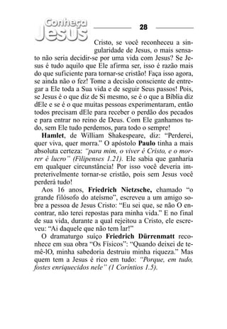 28

                      Cristo, se você reconheceu a sin-
                      gularidade de Jesus, o mais sensa-
to não seria decidir-se por uma vida com Jesus? Se Je-
sus é tudo aquilo que Ele afirma ser, isso é razão mais
do que suficiente para tornar-se cristão! Faça isso agora,
se ainda não o fez! Tome a decisão consciente de entre-
gar a Ele toda a Sua vida e de seguir Seus passos! Pois,
se Jesus é o que diz de Si mesmo, se é o que a Bíblia diz
dEle e se é o que muitas pessoas experimentaram, então
todos precisam dEle para receber o perdão dos pecados
e para entrar no reino de Deus. Com Ele ganhamos tu-
do, sem Ele tudo perdemos, para todo o sempre!
   Hamlet, de William Shakespeare, diz: “Perderei,
quer viva, quer morra.” O apóstolo Paulo tinha a mais
absoluta certeza: “para mim, o viver é Cristo, e o mor-
rer é lucro” (Filipenses 1.21). Ele sabia que ganharia
em qualquer circunstância! Por isso você deveria im-
preterivelmente tornar-se cristão, pois sem Jesus você
perderá tudo!
   Aos 16 anos, Friedrich Nietzsche, chamado “o
grande filósofo do ateísmo”, escreveu a um amigo so-
bre a pessoa de Jesus Cristo: “Eu sei que, se não O en-
contrar, não terei repostas para minha vida.” E no final
de sua vida, durante a qual rejeitou a Cristo, ele escre-
veu: “Ai daquele que não tem lar!”
   O dramaturgo suíço Friedrich Dürrenmatt reco-
nhece em sua obra “Os Físicos”: “Quando deixei de te-
mê-lO, minha sabedoria destruiu minha riqueza.” Mas
quem tem a Jesus é rico em tudo: “Porque, em tudo,
fostes enriquecidos nele” (1 Coríntios 1.5).
 