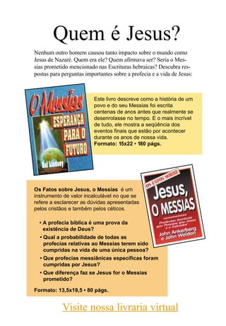 Quem é Jesus?
Nenhum outro homem causou tanto impacto sobre o mundo como
Jesus de Nazaré. Quem era ele? Quem afirmava ser? Seria o Mes-
sias prometido mencionado nas Escrituras hebraicas? Descubra res-
postas para perguntas importantes sobre a profecia e a vida de Jesus:



                          Este livro descreve como a história de um
                          povo e do seu Messias foi escrita
                          centenas de anos antes que realmente se
                          desenrolasse no tempo. E o mais incrível
                          de tudo, ele mostra a seqüência dos
                          eventos finais que estão por acontecer
                          durante os anos de nossa vida.
                          Formato: 15x22 • 180 págs.




Os Fatos sobre Jesus, o Messias é um
instrumento de valor incalculável no que se
refere a esclarecer as dúvidas apresentadas
pelos cristãos e também pelos céticos.

  • A profecia bíblica é uma prova da
    existência de Deus?
  • Qual a probabilidade de todas as
    profecias relativas ao Messias terem sido
    cumpridas na vida de uma única pessoa?
  • Que profecias messiânicas específicas foram
    cumpridas por Jesus?
  • Que diferença faz se Jesus for o Messias
    prometido?

Formato: 13,5x19,5 • 80 págs.


            Visite nossa livraria virtual
 