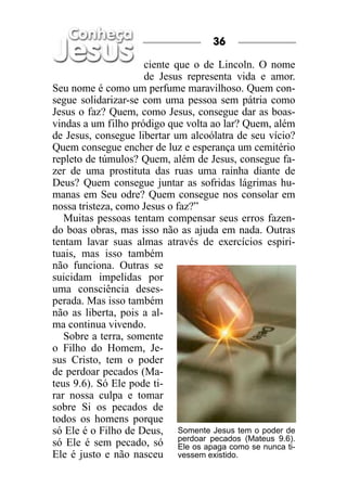 36

                     ciente que o de Lincoln. O nome
                     de Jesus representa vida e amor.
Seu nome é como um perfume maravilhoso. Quem con-
segue solidarizar-se com uma pessoa sem pátria como
Jesus o faz? Quem, como Jesus, consegue dar as boas-
vindas a um filho pródigo que volta ao lar? Quem, além
de Jesus, consegue libertar um alcoólatra de seu vício?
Quem consegue encher de luz e esperança um cemitério
repleto de túmulos? Quem, além de Jesus, consegue fa-
zer de uma prostituta das ruas uma rainha diante de
Deus? Quem consegue juntar as sofridas lágrimas hu-
manas em Seu odre? Quem consegue nos consolar em
nossa tristeza, como Jesus o faz?”
   Muitas pessoas tentam compensar seus erros fazen-
do boas obras, mas isso não as ajuda em nada. Outras
tentam lavar suas almas através de exercícios espiri-
tuais, mas isso também
não funciona. Outras se
suicidam impelidas por
uma consciência deses-
perada. Mas isso também
não as liberta, pois a al-
ma continua vivendo.
   Sobre a terra, somente
o Filho do Homem, Je-
sus Cristo, tem o poder
de perdoar pecados (Ma-
teus 9.6). Só Ele pode ti-
rar nossa culpa e tomar
sobre Si os pecados de
todos os homens porque
só Ele é o Filho de Deus, Somente Jesus tem o poder de
só Ele é sem pecado, só perdoar pecados (Mateus 9.6).
                              Ele os apaga como se nunca ti-
Ele é justo e não nasceu vessem existido.
 