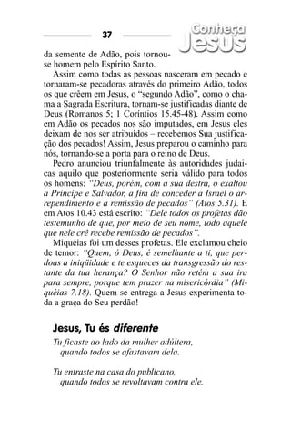 37

da semente de Adão, pois tornou-
se homem pelo Espírito Santo.
   Assim como todas as pessoas nasceram em pecado e
tornaram-se pecadoras através do primeiro Adão, todos
os que crêem em Jesus, o “segundo Adão”, como o cha-
ma a Sagrada Escritura, tornam-se justificadas diante de
Deus (Romanos 5; 1 Coríntios 15.45-48). Assim como
em Adão os pecados nos são imputados, em Jesus eles
deixam de nos ser atribuídos – recebemos Sua justifica-
ção dos pecados! Assim, Jesus preparou o caminho para
nós, tornando-se a porta para o reino de Deus.
   Pedro anunciou triunfalmente às autoridades judai-
cas aquilo que posteriormente seria válido para todos
os homens: “Deus, porém, com a sua destra, o exaltou
a Príncipe e Salvador, a fim de conceder a Israel o ar-
rependimento e a remissão de pecados” (Atos 5.31). E
em Atos 10.43 está escrito: “Dele todos os profetas dão
testemunho de que, por meio de seu nome, todo aquele
que nele crê recebe remissão de pecados”.
   Miquéias foi um desses profetas. Ele exclamou cheio
de temor: “Quem, ó Deus, é semelhante a ti, que per-
doas a iniqüidade e te esqueces da transgressão do res-
tante da tua herança? O Senhor não retém a sua ira
para sempre, porque tem prazer na misericórdia” (Mi-
quéias 7.18). Quem se entrega a Jesus experimenta to-
da a graça do Seu perdão!

  Jesus, Tu és diferente
  Tu ficaste ao lado da mulher adúltera,
    quando todos se afastavam dela.

  Tu entraste na casa do publicano,
    quando todos se revoltavam contra ele.
 