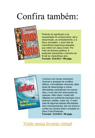 Confira também:
            Partindo do significado e da
            necessidade do renascimento, até a
            ressurreição, ao arrebatamento, e à
            Nova Jerusalém, o autor fala da
            maravilhosa esperança daqueles
            que crêem em Jesus Cristo. Por
            meio de diversos gráficos, é
            explicado claramente o caminho da
            fé até ao maravilhoso alvo.
            Formato: 13,5x19,5 • 190 págs.




            Vivemos num tempo turbulento!
            Guerras e ameaças de conflitos
            bélicos, criminalidade crescente, altas
            taxas de desemprego e outras
            dificuldades caracterizam os nossos
            dias, e tudo isso tem preocupado as
            pessoas. Além disso, muitas são
            afligidas por problemas pessoais como
            doenças, solidão, culpa, etc. O autor
            trata de algumas dessas dificuldades.
            Sem menosprezá-las, ele nos anima a
            confiar de maneira total e completa no
            Deus Todo-Poderoso.
            Formato: 13,5x19,5 • 96 págs.



 Visite nossa livraria virtual
 