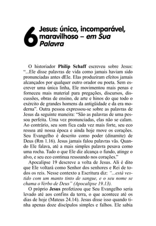 Jesus: único, incomparável,

6       maravilhoso – em Sua
        Palavra

   O historiador Philip Schaff escreveu sobre Jesus:
“...Ele disse palavras de vida como jamais haviam sido
pronunciadas antes dEle. Elas produziram efeitos jamais
alcançados por qualquer outro orador ou poeta. Sem es-
crever uma única linha, Ele movimentou mais penas e
forneceu mais material para pregações, discursos, dis-
cussões, obras de ensino, de arte e hinos do que todo o
exército de grandes homens da antigüidade e da era mo-
derna”. Outra pessoa expressou-se sobre as palavras de
Jesus da seguinte maneira: “São as palavras de uma pes-
soa perfeita. Uma vez pronunciadas, elas não se calam.
Ao contrário, seu som fica cada vez mais forte, seu eco
ressoa até nossa época e ainda hoje move os corações.
Seu Evangelho é descrito como poder (dinamite) de
Deus (Rm 1.16). Jesus jamais falou palavras vãs. Quan-
do Ele falava, até a mais simples palavra pesava como
uma rocha. Tudo o que Ele diz alcança o fundo, atinge o
alvo, e seu eco continua ressoando nos corações.”
   Apocalipse 19 descreve a volta de Jesus. Ali é dito
que Ele voltará como Senhor dos senhores e Rei de to-
dos os reis. Nesse contexto a Escritura diz: “...está ves-
tido com um manto tinto de sangue, e o seu nome se
chama o Verbo de Deus” (Apocalipse 19.13).
   O próprio Jesus profetizou que Seu Evangelho seria
levado até aos confins da terra, o que acontece até os
dias de hoje (Mateus 24.14). Jesus disse isso quando ti-
nha apenas doze discípulos simples e falhos. Ele sabia
 