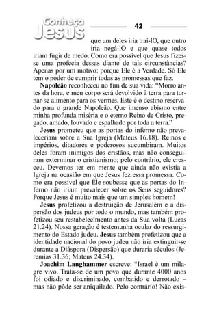 42

                     que um deles iria traí-lO, que outro
                     iria negá-lO e que quase todos
iriam fugir de medo. Como era possível que Jesus fizes-
se uma profecia dessas diante de tais circunstâncias?
Apenas por um motivo: porque Ele é a Verdade. Só Ele
tem o poder de cumprir todas as promessas que faz.
   Napoleão reconheceu no fim de sua vida: “Morro an-
tes da hora, e meu corpo será devolvido à terra para tor-
nar-se alimento para os vermes. Este é o destino reserva-
do para o grande Napoleão. Que imenso abismo entre
minha profunda miséria e o eterno Reino de Cristo, pre-
gado, amado, louvado e espalhado por toda a terra.”
   Jesus prometeu que as portas do inferno não preva-
leceriam sobre a Sua Igreja (Mateus 16.18). Reinos e
impérios, ditadores e poderosos sucumbiram. Muitos
deles foram inimigos dos cristãos, mas não consegui-
ram exterminar o cristianismo; pelo contrário, ele cres-
ceu. Devemos ter em mente que ainda não existia a
Igreja na ocasião em que Jesus fez essa promessa. Co-
mo era possível que Ele soubesse que as portas do In-
ferno não iriam prevalecer sobre os Seus seguidores?
Porque Jesus é muito mais que um simples homem!
   Jesus profetizou a destruição de Jerusalém e a dis-
persão dos judeus por todo o mundo, mas também pro-
fetizou seu restabelecimento antes da Sua volta (Lucas
21.24). Nossa geração é testemunha ocular do ressurgi-
mento do Estado judeu. Jesus também profetizou que a
identidade nacional do povo judeu não iria extinguir-se
durante a Diáspora (Dispersão) que duraria séculos (Je-
remias 31.36; Mateus 24.34).
   Joachim Langhammer escreve: “Israel é um mila-
gre vivo. Trata-se de um povo que durante 4000 anos
foi odiado e discriminado, combatido e derrotado –
mas não pôde ser aniquilado. Pelo contrário! Não exis-
 