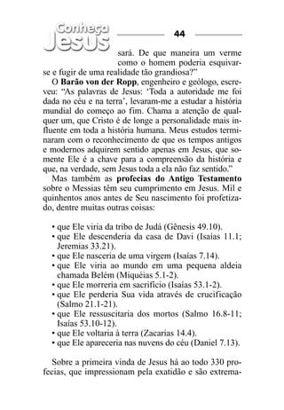 44

                     sará. De que maneira um verme
                     como o homem poderia esquivar-
se e fugir de uma realidade tão grandiosa?”
   O Barão von der Ropp, engenheiro e geólogo, escre-
veu: “As palavras de Jesus: ‘Toda a autoridade me foi
dada no céu e na terra’, levaram-me a estudar a história
mundial do começo ao fim. Chama a atenção de qual-
quer um, que Cristo é de longe a personalidade mais in-
fluente em toda a história humana. Meus estudos termi-
naram com o reconhecimento de que os tempos antigos
e modernos adquirem sentido apenas em Jesus, que so-
mente Ele é a chave para a compreensão da história e
que, na verdade, sem Jesus toda a ela não faz sentido.”
   Mas também as profecias do Antigo Testamento
sobre o Messias têm seu cumprimento em Jesus. Mil e
quinhentos anos antes de Seu nascimento foi profetiza-
do, dentre muitas outras coisas:

  • que Ele viria da tribo de Judá (Gênesis 49.10).
  • que Ele descenderia da casa de Davi (Isaías 11.1;
    Jeremias 33.21).
  • que Ele nasceria de uma virgem (Isaías 7.14).
  • que Ele viria ao mundo em uma pequena aldeia
    chamada Belém (Miquéias 5.1-2).
  • que Ele morreria em sacrifício (Isaías 53.1-2).
  • que Ele perderia Sua vida através de crucificação
    (Salmo 21.1-21).
  • que Ele ressuscitaria dos mortos (Salmo 16.8-11;
    Isaías 53.10-12).
  • que Ele voltaria à terra (Zacarias 14.4).
  • que Ele apareceria nas nuvens do céu (Daniel 7.13).

   Sobre a primeira vinda de Jesus há ao todo 330 pro-
fecias, que impressionam pela exatidão e são extrema-
 