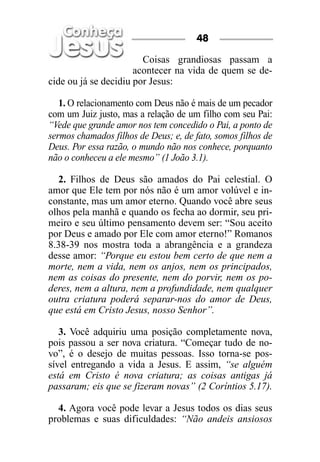 48

                        Coisas grandiosas passam a
                      acontecer na vida de quem se de-
cide ou já se decidiu por Jesus:

   1. O relacionamento com Deus não é mais de um pecador
com um Juiz justo, mas a relação de um filho com seu Pai:
“Vede que grande amor nos tem concedido o Pai, a ponto de
sermos chamados filhos de Deus; e, de fato, somos filhos de
Deus. Por essa razão, o mundo não nos conhece, porquanto
não o conheceu a ele mesmo” (1 João 3.1).

   2. Filhos de Deus são amados do Pai celestial. O
amor que Ele tem por nós não é um amor volúvel e in-
constante, mas um amor eterno. Quando você abre seus
olhos pela manhã e quando os fecha ao dormir, seu pri-
meiro e seu último pensamento devem ser: “Sou aceito
por Deus e amado por Ele com amor eterno!” Romanos
8.38-39 nos mostra toda a abrangência e a grandeza
desse amor: “Porque eu estou bem certo de que nem a
morte, nem a vida, nem os anjos, nem os principados,
nem as coisas do presente, nem do porvir, nem os po-
deres, nem a altura, nem a profundidade, nem qualquer
outra criatura poderá separar-nos do amor de Deus,
que está em Cristo Jesus, nosso Senhor”.

   3. Você adquiriu uma posição completamente nova,
pois passou a ser nova criatura. “Começar tudo de no-
vo”, é o desejo de muitas pessoas. Isso torna-se pos-
sível entregando a vida a Jesus. E assim, “se alguém
está em Cristo é nova criatura; as coisas antigas já
passaram; eis que se fizeram novas” (2 Coríntios 5.17).

  4. Agora você pode levar a Jesus todos os dias seus
problemas e suas dificuldades: “Não andeis ansiosos
 