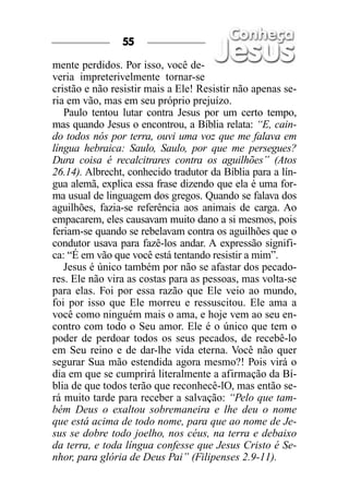 55

mente perdidos. Por isso, você de-
veria impreterivelmente tornar-se
cristão e não resistir mais a Ele! Resistir não apenas se-
ria em vão, mas em seu próprio prejuízo.
   Paulo tentou lutar contra Jesus por um certo tempo,
mas quando Jesus o encontrou, a Bíblia relata: “E, cain-
do todos nós por terra, ouvi uma voz que me falava em
língua hebraica: Saulo, Saulo, por que me persegues?
Dura coisa é recalcitrares contra os aguilhões” (Atos
26.14). Albrecht, conhecido tradutor da Bíblia para a lín-
gua alemã, explica essa frase dizendo que ela é uma for-
ma usual de linguagem dos gregos. Quando se falava dos
aguilhões, fazia-se referência aos animais de carga. Ao
empacarem, eles causavam muito dano a si mesmos, pois
feriam-se quando se rebelavam contra os aguilhões que o
condutor usava para fazê-los andar. A expressão signifi-
ca: “É em vão que você está tentando resistir a mim”.
   Jesus é único também por não se afastar dos pecado-
res. Ele não vira as costas para as pessoas, mas volta-se
para elas. Foi por essa razão que Ele veio ao mundo,
foi por isso que Ele morreu e ressuscitou. Ele ama a
você como ninguém mais o ama, e hoje vem ao seu en-
contro com todo o Seu amor. Ele é o único que tem o
poder de perdoar todos os seus pecados, de recebê-lo
em Seu reino e de dar-lhe vida eterna. Você não quer
segurar Sua mão estendida agora mesmo?! Pois virá o
dia em que se cumprirá literalmente a afirmação da Bí-
blia de que todos terão que reconhecê-lO, mas então se-
rá muito tarde para receber a salvação: “Pelo que tam-
bém Deus o exaltou sobremaneira e lhe deu o nome
que está acima de todo nome, para que ao nome de Je-
sus se dobre todo joelho, nos céus, na terra e debaixo
da terra, e toda língua confesse que Jesus Cristo é Se-
nhor, para glória de Deus Pai” (Filipenses 2.9-11).
 