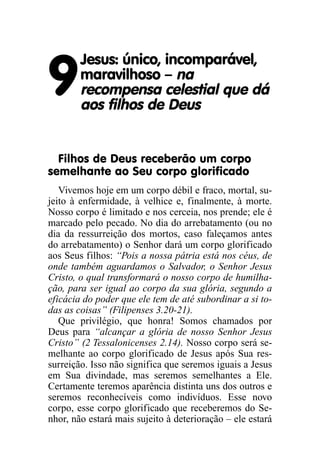 Jesus: único, incomparável,

9       maravilhoso – na
        recompensa celestial que dá
        aos filhos de Deus


  Filhos de Deus receberão um corpo
semelhante ao Seu corpo glorificado
   Vivemos hoje em um corpo débil e fraco, mortal, su-
jeito à enfermidade, à velhice e, finalmente, à morte.
Nosso corpo é limitado e nos cerceia, nos prende; ele é
marcado pelo pecado. No dia do arrebatamento (ou no
dia da ressurreição dos mortos, caso faleçamos antes
do arrebatamento) o Senhor dará um corpo glorificado
aos Seus filhos: “Pois a nossa pátria está nos céus, de
onde também aguardamos o Salvador, o Senhor Jesus
Cristo, o qual transformará o nosso corpo de humilha-
ção, para ser igual ao corpo da sua glória, segundo a
eficácia do poder que ele tem de até subordinar a si to-
das as coisas” (Filipenses 3.20-21).
   Que privilégio, que honra! Somos chamados por
Deus para “alcançar a glória de nosso Senhor Jesus
Cristo” (2 Tessalonicenses 2.14). Nosso corpo será se-
melhante ao corpo glorificado de Jesus após Sua res-
surreição. Isso não significa que seremos iguais a Jesus
em Sua divindade, mas seremos semelhantes a Ele.
Certamente teremos aparência distinta uns dos outros e
seremos reconhecíveis como indivíduos. Esse novo
corpo, esse corpo glorificado que receberemos do Se-
nhor, não estará mais sujeito à deterioração – ele estará
 