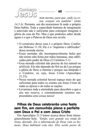 60

                     mim mesmo, para que, onde eu es-
                     tou, estejais vós também” (João
14.2-3). Portanto, um dia moraremos lá onde o próprio
Deus habita. Toda a capacidade humana de imaginação
e antevisão não é suficiente para conseguir imaginar a
glória da casa do Pai. Mas o que podemos saber desde
agora é o que a Palavra de Deus nos revela:

  • O construtor dessa casa é o próprio Deus. Confor-
    me Hebreus 11.10, Ele é o “arquiteto e edificador”
    dessa morada eterna.
  • Essas moradas são incomparavelmente belas por
    não terem sido feitas por mãos humanas, mas edifi-
    cadas pelo poder de Deus (2 Coríntios 5.1).
  • Essa morada celestial não precisa de luz natural ou
    artificial. Ela não depende do Sol ou da Lua porque
    a glória de Deus a ilumina e porque sua lâmpada é
    o Cordeiro, ou seja, Jesus Cristo (Apocalipse
    21.23).
  • Nessa morada celestial haverá espaço mais do que
    suficiente para todos os crentes em Jesus Cristo de
    todas as épocas e de todas as nações.
  • Levaremos toda a eternidade para descobrir o que o
    céu nos reserva, e constantemente seremos sur-
    preendidos com coisas novas!

  Filhos de Deus celebrarão uma festa
sem fim, em comunhão plena e perfeita
com Deus o Pai e com Jesus Cristo
   Em Apocalipse 21.3 lemos acerca dessa festa inima-
ginavelmente bela: “Então, ouvi grande voz vinda do
trono, dizendo: Eis o tabernáculo de Deus com os ho-
mens. Deus habitará com eles. Eles serão povos de
 