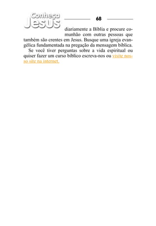 68

                     diariamente a Bíblia e procure co-
                     munhão com outras pessoas que
também são crentes em Jesus. Busque uma igreja evan-
gélica fundamentada na pregação da mensagem bíblica.
  Se você tiver perguntas sobre a vida espiritual ou
quiser fazer um curso bíblico escreva-nos ou visite nos-
so site na internet.
 