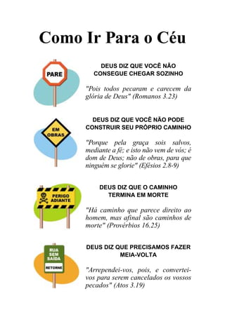 Como Ir Para o Céu
          DEUS DIZ QUE VOCÊ NÃO
        CONSEGUE CHEGAR SOZINHO

     "Pois todos pecaram e carecem da
     glória de Deus" (Romanos 3.23)


       DEUS DIZ QUE VOCÊ NÃO PODE
     CONSTRUIR SEU PRÓPRIO CAMINHO

     "Porque pela graça sois salvos,
     mediante a fé; e isto não vem de vós; é
     dom de Deus; não de obras, para que
     ninguém se glorie" (Efésios 2.8-9)


          DEUS DIZ QUE O CAMINHO
            TERMINA EM MORTE

     "Há caminho que parece direito ao
     homem, mas afinal são caminhos de
     morte" (Provérbios 16.25)


     DEUS DIZ QUE PRECISAMOS FAZER
               MEIA-VOLTA

     "Arrependei-vos, pois, e convertei-
     vos para serem cancelados os vossos
     pecados" (Atos 3.19)
 