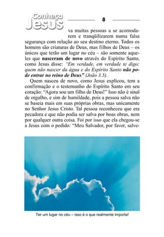 8

                     va muitas pessoas a se acomoda-
                     rem e tranqüilizarem numa falsa
segurança com relação ao seu destino eterno. Todos os
homens são criaturas de Deus, mas filhos de Deus – os
únicos que terão um lugar no céu – são somente aque-
les que nasceram de novo através do Espírito Santo,
como Jesus disse: “Em verdade, em verdade te digo:
quem não nascer da água e do Espírito Santo não po-
de entrar no reino de Deus” (João 3.5).
   Quem nasceu de novo, como Jesus explicou, tem a
confirmação e o testemunho do Espírito Santo em seu
coração: “Agora sou um filho de Deus!” Isso não é sinal
de orgulho, e sim de humildade, pois a pessoa salva não
se baseia mais em suas próprias obras, mas unicamente
no Senhor Jesus Cristo. Tal pessoa reconheceu que era
pecadora e que não podia ser salva por boas obras, nem
por qualquer outra coisa. Foi por isso que ela chegou-se
a Jesus com o pedido: “Meu Salvador, por favor, salve-




     Ter um lugar no céu – isso é o que realmente importa!
 