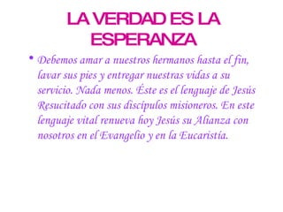 LA VERDAD ES LA ESPERANZA Debemos amar a nuestros hermanos hasta el fin, lavar sus pies y entregar nuestras vidas a su servicio. Nada menos. Éste es el lenguaje de Jesús Resucitado con sus discípulos misioneros. En este lenguaje vital renueva hoy Jesús su Alianza con nosotros en el Evangelio y en la Eucaristía. 